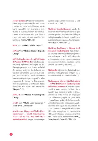 72
Mouse (ratón): Dispositivo electróni-
co de pequeño tamaño, dotado con te-
clas (y a veces un bola, llamada track-
ball), operable con la mano y me-
diante el cual se pueden dar instruc-
ciones al ordenador para que lleve a
cabo una determinada acción. Ver
también: "click", "PC". (2)
MP3: Ver: "MPEG-1 Audio Layer-3"
MPEG: Ver: "Motion Picture Experts
Group"
MPEG-1 Audio Layer-3 - MP3 (Estrato
deAudio 3 de MPEG-1): Método de gra-
bación y reproducción digital de au-
dio que permite una buena calidad
de sonido, teniendo los ficheros ob-
tenidos un tamaño razonable. Su rá-
pida popularización a través de Internet
ha causado grave preocupación a las
empresas del ramo y a los organis-
mos encargados de la protección de los
derechos de autor. Ver también:
"Napster". (2)
MPEG-2:Ver: "Motion Picture Experts
Group"
MUD: Ver: "Multi-User Dungeon /
Multi-User Dimension"
Multi-User Dungeon/Multi-User
Dimension -- MUD (Mazmorras
M u l t i u s u a r i o / M a z m o r r a s
Multidimensión): Juegos virtuales que
pueden jugar varios usuarios a la vez
a través de la red. (2)
Multicast (multidifusión): Modo de
difusión de información en vivo que
permite que ésta pueda ser recibida por
múltiples nodos de la red y por lo tan-
to por múltiples usuarios.Ver también:
"broadcast", "unicast". (2)
Multicast backbone -- Mbone (red
troncal de multidifusión): Red de ban-
da ancha y alta velocidad que permi-
te actualmente la realización de audio
y videoconferencias entre centenares
de usuarios remotos a través de varios
canales de vídeo y de audio.(2)
Multimedia: Información digitalizada que
combina texto, gráficos, imagen fija y
en movimiento, así como sonido. (2)
Multipurpose Internet Mail Extensions
-- MIME (Extensiones Multipropósito
del Correo Internet): Conjunto de es-
pecificaciones Internet de libre distri-
bución que permiten tanto el inter-
cambio de texto escrito en lenguajes
con diferentes juegos de caracteres
como el intercambio de ficheros de di-
versos formatos entre ordenadores y apli-
caciones que sigan los estándares de
correo Internet. Las especificaciones MI-
ME están recogidas en numerosos
RFCs, entre los que se encuentran los
RFC1521 y 1848.Ver también: "RFC",
"attachment", "e-mail", "file". (2)
 