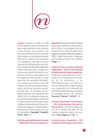 Napster: Programa creado en 1999
por el estudiante Shawn Fanning, más
tarde implementado en sitio web del
mismo nombre, que permite a los
usuarios de Internet diversas acciones
relacionadas con los ficheros de sonido
MP3, de las cuales la más importante
es la búsqueda y descarga de piezas
musicales en dicho formato, pero tam-
bién la realización de tertulias interactivas
(chats) sobre estos temas. Aunque con-
sume mucho ancho de banda la con-
troversia en torno a este programa no
ha surgido por ello sino por la activa
oposición de compañías discográfi-
cas y artistas, que acusan al sitio web
Napster.com comercializador del pro-
grama, de facilitar el pirateo musical,
perjudicando sus derechos de pro-
piedad intelectual.A lo largo de los años
2000 y 2001 los tribunales norteame-
ricanos han dictado diversas resoluciones
y sentencias que han limitado en gran
medida el intercambio de ficheros me-
diante este programa. Napstersignifica
literalmente "el que se echa una sies-
ta".Ver también: "copyright", "Gnutella",
"MP3", "P2P". (2)
NASA Research and Education Network
-- NREN (Red NASA de Investigación y
Educación):ProyectodelaNASA(National
Aeronautics and Space Administration,
de los EE.UU.) cuyo objetivo es la rea-
lización de una red en el orden de los
gigabitsporsegundodedicadaalprograma
HPCC (High Performance Computing
and Communications). Ver también:
"Gbps". (2)
National Center for Supercomputing
Applications -- NCSA (Centro Nacional
deAplicaciones de Supercomputación):
Organismo norteamericano relacio-
nado con la investigación en el cam-
po de la Informática y las
Telecomunicaciones, con sede en la
Universidad de Illinois. Jugó un papel
muy importante en el desarrollo del
World Wide Web dado que introdujo
el navegador Mosaic. Ver también:
"browser", "Mosaic", "WWW". (9)
National Information Infrastructure
-- NII (Infraestructura Nacional de
Información): La NII es el nombre ofi-
cial de la autopista de datos de los
Estados Unidos de América. Ver tam-
bién: "Data Highway", "GII". (2)
National Science Foundation -- NSF
(Fundación Nacional para la Ciencia):
73
 