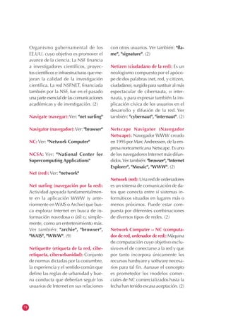 74
Organismo gubernamental de los
EE.UU. cuyo objetivo es promover el
avance de la ciencia. La NSF financia
a investigadores científicos, proyec-
tos científicos e infraestructuras que me-
joran la calidad de la investigación
científica. La red NSFNET, financiada
también por la NSF, fue en el pasado
una parte esencial de las comunicaciones
académicas y de investigación. (2)
Navigate (navegar):Ver: "net surfing"
Navigator (navegador):Ver: "browser"
NC: Ver: "Network Computer"
NCSA: Ver: "National Center for
Supercomputing Applications"
Net (red): Ver: "network"
Net surfing (navegación por la red):
Actividad apoyada fundamentalmen-
te en la aplicación WWW (y ante-
riormente en WAIS o Archie) que bus-
ca explorar Internet en busca de in-
formación novedosa o útil o, simple-
mente, como un entretenimiento más.
Ver también: "archie", "browser",
"WAIS", "WWW". (9)
Netiquette (etiqueta de la red, cibe-
retiqueta, ciberurbanidad): Conjunto
de normas dictadas por la costumbre,
la experiencia y el sentido común que
define las reglas de urbanidad y bue-
na conducta que deberían seguir los
usuarios de Internet en sus relaciones
con otros usuarios. Ver también: "fla-
me", "signature". (2)
Netizen (ciudadano de la red): Es un
neologismo compuesto por el apóco-
pe de dos palabras (net, red, y citizen,
ciudadano), surgido para sustituir al más
espectacular de cibernauta, o inter-
nauta, y para expresar también la im-
plicación cívica de los usuarios en el
desarrollo y difusión de la red. Ver
también: "cybernaut", "internaut". (2)
Netscape Navigator (Navegador
Netscape): Navegador WWW creado
en 1995 por MarcAndreessen, de la em-
presa norteamericana Netscape. Es uno
de los navegadores Internet más difun-
didos.Ver también: "browser", "Internet
Explorer", "Mosaic", "WWW". (2)
Network (red): Una red de ordenadores
es un sistema de comunicación de da-
tos que conecta entre sí sistemas in-
formáticos situados en lugares más o
menos próximos. Puede estar com-
puesta por diferentes combinaciones
de diversos tipos de redes. (2)
Network Computer -- NC (computa-
dor de red, ordenador de red): Máquina
de computación cuyo objetivo exclu-
sivo es el de conectarse a la red y que
por tanto incorpora únicamente los
recursos hardware y software necesa-
rios para tal fin. Aunaue el concepto
es prometedor los modelos comer-
ciales de NC comercializados hasta la
fecha han tenido escasa aceptación. (2)
 