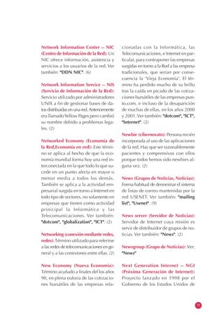 Network Information Center -- NIC
(Centro de Información de la Red): Un
NIC ofrece información, asistencia y
servicios a los usuarios de la red. Ver
también: "DDN NIC". (6)
Network Information Service -- NIS
(Servicio de Información de la Red):
Servicio utilizado por administradores
UNIX a fin de gestionar bases de da-
tos distribuidas en una red.Anteriormente
era llamadoYellow Pages pero cambió
su nombre debido a problemas lega-
les. (2)
Networked Economy (Economía de
la Red,Economía en red): Este térmi-
no se aplica al hecho de que la eco-
nomía mundial forma hoy una red in-
terconectada en la que todo lo que su-
cede en un punto afecta en mayor o
menor media a todos los demás.
También se aplica a la actividad em-
presarial surgida en torno a Internet en
todo tipo de sectores, no solamente en
empresas que tienen como actividad
prinicipal la Informática y las
Telecomunicaciones. Ver también:
"dotcom", "globalization", "ICT". (2)
Networking (conexión mediante redes,
redes):Término utilizado para referirse
a las redes de telecomunicaciones en ge-
neral y a las conexiones entre ellas. (2)
New Economy (Nueva Economía):
Término acuñado a finales del los años
90, en plena euforia de las cotizacio-
nes bursátiles de las empresas rela-
cionadas con la Informática, las
Telecomunicaciones, e Internet en par-
ticular, para contraponer las empresas
surgidas en torno a la Red a las empresa
tradicionales, que serían por conse-
cuencia la 'Vieja Economía'. El tér-
mino ha perdido mucho de su brillo
tras la caída en picado de las cotiza-
ciones bursátiles de las empresas pun-
to.com, e incluso de la desaparición
de muchas de ellas, en los años 2000
y 2001.Ver también: "dotcom", "ICT",
"Internet". (2)
Newbie (cibernovato): Persona recién
incorporada al uso de las aplicaciones
de la red. Hay que ser razonablemente
pacientes y comprensivos con ellos
porque todos hemos sido newbies al-
guna vez. (2)
News (Grupos de Noticias, Noticias):
Forma habitual de denominar el sistema
de listas de correo mantenidas por la
red USENET. Ver también: "mailing
list", "Usenet". (9)
News server (Servidor de Noticias):
Servidor de Internet cuya misión es
servir de distribuidor de grupos de no-
ticias. Ver también: "News". (2)
Newsgroup (Grupo de Noticias): Ver:
"News"
Next Generation Internet -- NGI
(Próxima Generación de Internet):
Proyecto lanzado en 1998 por el
Gobierno de los Estados Unidos de
75
 