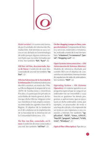Octet (octeto): Un octeto está forma-
do por 8 unidades de información (lla-
madas bits). Este término se usa a ve-
ces en vez de byte en la terminología
de redes porque algunos sistemas tie-
nen bytes que no están formados por
8 bits. Ver también: "bit", "byte". (6)
Off line (off line, desconectado, fue-
ra de línea): Condición de estar des-
conectado de una red.Ver también: "on
line". (2)
OficinaValenciana de la Sociedad de
la Información: El GobiernoValenciano
decidió constituir, en marzo de 1996,
su Oficina Regional al amparo de la Ley
30/94 de Fundaciones e Incentivos
Fiscales a la participación privada en
actividades de interés general, de for-
ma que dicha Oficina integrara entre
sus miembros el más amplio consen-
so entre todos los agentes clave de la
Región. El objetivo de la fundación
es el de colaborar en la implantación
de la Sociedad de la Información en
la Comunidad Valenciana. (15)
On line (on line, conectado, en lí-
nea): Condición de estar conectado a
una red. Ver también: "off line". (2)
On line shopping (compra en línea, com-
pra electrónica): Compraventa de bien-
es y servicios, materiales o inmateria-
les, realizado a través de la red.Ver tam-
bién: "e-business", "e-commerce", "por-
tal", "shopping cart". (2)
Open Systems Interconnection -- OSI
(Interconexión de Sistemas Abiertos):
Modelo de referencia diseñado por
comités ISO con el objetivo de con-
vertirlos en estándares internacionales
de arquitectura de redes de ordenadores.
Ver también: "ISO". (2)
Operating System -- OS (Sistema
Operativo): Un sistema operativo es un
programa especial que se carga en un
ordenador tras ser encendido y cuya
función es gestionar los demás pro-
gramas, o aplicaciones, que se ejecu-
tarán en dicho ordenador, como, por
ejemplo, un procesador de texto o
una hoja de cálculo, o la impresión de
un texto en una impresora o una co-
nexión a Internet. Ver también: "ap-
plication", "DOS", "Linux, LINUX",
"MacOS", "program", "software", "UNIX,
Unix", "Windows". (2)
Optical fiber (fibra óptica):Tipo de ca-
77
 