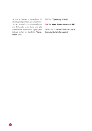 78
ble que se basa en la transmisión de
información por técnicas optoeléctri-
cas. Se caracteriza por un elevado an-
cho de banda, y por tanto una alta
velocidad de transmisión, y poca pér-
dida de señal. Ver también: "band-
width". (11)
OS: Ver: "Operating System"
OSI:Ver: "Open Systems Interconnection"
OVSI: Ver: "Oficina Valenciana de la
Sociedad de la Información"
 