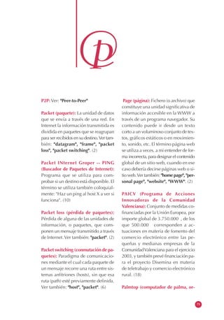 P2P: Ver: "Peer-to-Peer"
Packet (paquete): La unidad de datos
que se envía a través de una red. En
Internet la información transmitida es
dividida en paquetes que se reagrupan
para ser recibidos en su destino.Ver tam-
bién: "datagram", "frame", "packet
loss", "packet switching". (2)
Packet INternet Groper -- PING
(Buscador de Paquetes de Internet):
Programa que se utiliza para com-
probar si un destino está disponible. El
término se utiliza también coloquial-
mente: "Haz un ping al host X a ver si
funciona". (10)
Packet loss (pérdida de paquetes):
Pérdida de alguna de las unidades de
información, o paquetes, que com-
ponen un mensaje transmitido a través
de Internet.Ver también: "packet". (2)
Packet switching (conmutación de pa-
quetes): Paradigma de comunicacio-
nes mediante el cual cada paquete de
un mensaje recorre una ruta entre sis-
temas anfitriones (hosts), sin que esa
ruta (path) esté previamente definida.
Ver también: "host", "packet". (6)
Page (página): Fichero (o archivo) que
constituye una unidad significativa de
información accesible en la WWW a
través de un programa navegador. Su
contenido puede ir desde un texto
corto a un voluminoso conjunto de tex-
tos, gráficos estáticos o en movimien-
to, sonido, etc. El término página web
se utiliza a veces, a mi entender de for-
ma incorrecta, para designar el contenido
global de un sitio web, cuando en ese
caso debería decirse páginas web o si-
tio web.Ver también: "home page", "per-
sonal page", "website", "WWW". (2)
PAICV (Programa de Acciones
Innovadoras de la Comunidad
Valenciana): Conjunto de medidas co-
financiadas por la Unión Europea, por
importe global de 3.750.000 , de los
que 500.000 corresponden a ac-
tuaciones en materia de fomento del
comercio electrónico entre las pe-
queñas y medianas empresas de la
ComunidadValenciana para el ejercicio
2003, y también prevé financiación pa-
ra el proyecto Disemina en materia
de teletrabajo y comercio electrónico
rural. (18)
Palmtop (computador de palma, or-
79
 