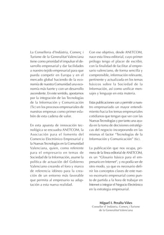 La Conselleria d’Indústria, Comerç i
Turisme de la Generalitat Valenciana
tiene como prioridad el impulsar el de-
sarrollo empresarial y dar facilidades
a nuestro tejido empresarial para que
pueda competir en Europa y en el
mercado global haciendo de la eco-
nomía de nuestra Comunidad una eco-
nomía más fuerte y con un desarrollo
ascendente. En este sentido, apostamos
por la integración de las Tecnologías
de la Información y Comunicación
(Tic) en los procesos empresariales de
nuestras empresas como primer esla-
bón de esta cadena de valor.
En esta apuesta de innovación tec-
nológica se encuadra ANETCOM, la
Asociación para el fomento del
Comercio Electrónico Empresarial y
la NuevasTecnologías en la Comunidad
Valenciana, quien, como referente
para el empresario en temas de
Sociedad de la Información, asume la
política de actuación del Gobierno
Valenciano creando el foro y marco
de referencia idóneo para la crea-
ción de un entorno más favorable
que permita al empresario su adap-
tación a esta nueva realidad.
Con ese objetivo, desde ANETCOM,
nace esta línea editorial, cuyo primer
prólogo tengo el placer de escribir,
con la finalidad de facilitar al empre-
sario valenciano, de forma sencilla y
comprensible, información relevante,
pertinente y actualizada en los temas
básicos sobre la Sociedad de la
Información, así como unificar men-
sajes y lenguaje en esta materia.
Estas publicaciones van a permitir a nues-
tro empresariado un mayor entendi-
miento hacia los temas empresariales
cotidianos que tengan que ver con las
NuevasTecnologías y por tanto una ayu-
da en la toma de decisiones estratégi-
cas del negocio incorporando en las
mismas el factor “Tecnologías de la
Información y Comunicación” (tic).
La publicación que nos ocupa, pri-
mera de la línea editorial deANETCOM,
es un “Glosario básico para el em-
presario en Internet”, y no podía ser de
otro modo, ya que es necesario defi-
nir los conceptos claves de este nue-
vo escenario empresarial como pun-
to de partida a la hora de trabajar en
Internet o integrar el Negocio Electrónico
en la estrategia empresarial.
Miguel I. Peralta Viñes
Conseller d’ Indústria, Comerç i Turisme
de la Generalitat Valenciana
 