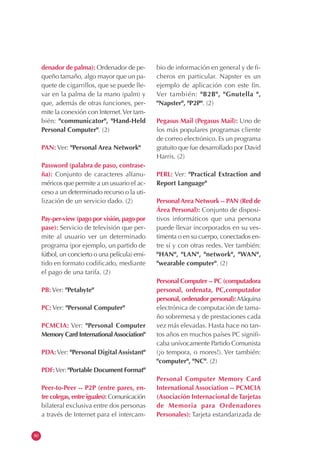 80
denador de palma): Ordenador de pe-
queño tamaño, algo mayor que un pa-
quete de cigarrillos, que se puede lle-
var en la palma de la mano (palm) y
que, además de otras funciones, per-
mite la conexión con Internet.Ver tam-
bién: "communicator", "Hand-Held
Personal Computer". (2)
PAN: Ver: "Personal Area Network"
Password (palabra de paso, contrase-
ña): Conjunto de caracteres alfanu-
méricos que permite a un usuario el ac-
ceso a un determinado recurso o la uti-
lización de un servicio dado. (2)
Pay-per-view (pago por visión, pago por
pase): Servicio de televisión que per-
mite al usuario ver un determinado
programa (por ejemplo, un partido de
fútbol, un concierto o una película) emi-
tido en formato codificado, mediante
el pago de una tarifa. (2)
PB: Ver: "Petabyte"
PC: Ver: "Personal Computer"
PCMCIA: Ver: "Personal Computer
Memory Card InternationalAssociation"
PDA:Ver: "Personal Digital Assistant"
PDF:Ver: "Portable Document Format"
Peer-to-Peer -- P2P (entre pares, en-
tre colegas, entre iguales): Comunicación
bilateral exclusiva entre dos personas
a través de Internet para el intercam-
bio de información en general y de fi-
cheros en particular. Napster es un
ejemplo de aplicación con este fin.
Ver también: "B2B", "Gnutella ",
"Napster", "P2P". (2)
Pegasus Mail (Pegasus Mail): Uno de
los más populares programas cliente
de correo electrónico. Es un programa
gratuito que fue desarrollado por David
Harris. (2)
PERL: Ver: "Practical Extraction and
Report Language"
PersonalArea Network -- PAN (Red de
Área Personal): Conjunto de disposi-
tivos informáticos que una persona
puede llevar incorporados en su ves-
timenta o en su cuerpo, conectados en-
tre sí y con otras redes. Ver también:
"HAN", "LAN", "network", "WAN",
"wearable computer". (2)
Personal Computer -- PC (computadora
personal, ordenata, PC,computador
personal, ordenador personal): Máquina
electrónica de computación de tama-
ño sobremesa y de prestaciones cada
vez más elevadas. Hasta hace no tan-
tos años en muchos países PC signifi-
caba unívocamente Partido Comunista
(¡o tempora, o mores!). Ver también:
"computer", "NC". (2)
Personal Computer Memory Card
International Association -- PCMCIA
(Asociación Internacional deTarjetas
de Memoria para Ordenadores
Personales): Tarjeta estandarizada de
 