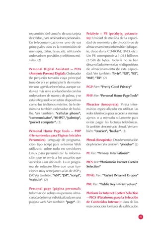 expansión, del tamaño de una tarjeta
de crédito, para ordenadores personales.
En telecomunicaciones uno de sus
principales usos es la transmisión de
mensajes, datos, faxes, etc. utilizando
ordenadores portátiles y teléfonos mó-
viles. (2)
Personal Digital Assistant -- PDA
(Asistente Personal Digital): Ordenador
de pequeño tamaño cuya principal
función era en principio la de mante-
ner una agenda electrónica, aunque ca-
da vez más se va confundiendo con los
ordenadores de mano y de palma, y se
está integrando con otros dispositivos
como los teléfonos móviles. Se le de-
nomina también ordenador de bolsi-
llo. Ver también: "cellular phone",
"communicator", "HHPC", "palmtop",
"pocket computer". (2)
Personal Home Page Tools -- PHP
(Herramientas para Páginas Iniciales
Personales): Lenguaje de programa-
ción tipo script para entornos Web
utilizado sobre todo en servidores
Linux para personalizar la informa-
ción que se envía a los usuarios que
acceden a un sitio web. Es un progra-
ma de software libre con unas fun-
ciones muy semejantes a las de ASP y
JSP.Ver también: "ASP", "JSP", "script",
"website". (2)
Personal page (página personal):
Información sobre una persona alma-
cenada de forma individualizada en una
página web. Ver también: "page". (2)
Petabyte -- PB (petabyte, petaocte-
to): Unidad de medida de la capaci-
dad de memoria y de dispositivos de
almacenamiento informático (disque-
te, disco duro, CD-ROM, DVD, etc.).
Un PB corresponde a 1.024 billones
(2^50) de bytes. Todavía no se han
desarrollado memorias ni dispositivos
de almacenamiento de esta capaci-
dad. Ver también: "byte", "GB", "KB",
"MB", "TB". (2)
PGP: Ver: "Pretty Good Privacy"
PHP:Ver: "Personal Home PageTools"
Phracker (fonopirata): Pirata infor-
mático especializado en utilizar las
redes telefónicas para acceder a sistemas
ajenos o a menudo solamente para
evitar pagar las facturas telefónicas.
Es también denominado phreak.Ver tam-
bién: "cracker", "hacker". (2)
Phreak (fonopirata): Otra denominación
de phracker.Ver también: "phracker". (2)
PI: Ver: "Privacy International"
PICS:Ver: "Platform for Internet Content
Selection"
PING: Ver: "Packet INternet Groper"
PKI: Ver: "Public Key Infrastructure"
Platform for Internet Content Selection
-- PICS (Plataforma para la Selección
de Contenidos Internet): Uno de los
más conocidos formatos de calificación
81
 