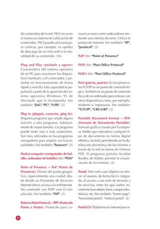 82
de contenidos de la red. PICS no es en
sí mismo un sistema de calificación de
contenidos. PICS puede utilizarse pa-
ra calificar, por ejemplo, la rapidez
de descarga de un sitio web o la mo-
ralidad de su contenido. (16)
Plug and Play (enchufe y opere):
Característica del sistema operativo
de un PC para reconocer los disposi-
tivos hardware a él conectados y po-
nerlos en funcionamiento de forma
rápida y sencilla. Esta capacidad se po-
pularizó a partir de la aparición del sis-
tema operativo Windows 95 de
Microsoft, que la incorporaba. Ver
también: "Jini", "PC", "USB". (2)
Plug in (pluguín, conector, plug In):
Pequeño programa que añade alguna
función a otro programa, habitual-
mente de mayor tamaño. Un programa
puede tener uno o más conectores.
Son muy utilizados en los programas
navegadores para ampliar sus funcio-
nalidades.Ver también: "browser". (2)
Pocket computer (computador de bol-
sillo, ordenador de bolsillo):Ver: "PDA"
Point of Presence -- PoP (Punto de
Presencia): Dícese del punto geográ-
fico, especialmente una ciudad, des-
de donde un Proveedor de Servicios
Internet ofrece acceso a la red Internet.
No confundir con POP (con O ma-
yúscula). Ver también: "ISP". (2)
Point-to-Point Protocol -- PPP (Protocolo
Punto a Punto): Protocolo para co-
municaciones entre ordenadores me-
diante una interfaz de serie. Utiliza el
protocolo Internet. Ver también: "IP",
"protocol". (2)
PoP: Ver: "Point of Presence"
POP: Ver: "Post Office Protocol"
POP3: Ver: "Post Office Protocol"
Port (puerta, puerto): En los protoco-
losTCP/IP es un punto de conexión ló-
gica.También es un punto de conexión
física de un ordenador para enlazar con
otros dispositivos como, por ejemplo,
módems o impresoras. Ver también:
"TCP/IP", "URL/URI". (2)
Portable Document Format -- PDF
(Formato de Documento Portable):
Formato gráfico creado por la empre-
sa Adobe que reproduce cualquier ti-
po de documento en forma digital
idéntica, facsímil, permitiendo así la dis-
tribución electrónica de los mismos a
través de la red en forma de ficheros
PDF. El programa gratuito Acrobat
Reader, de Adobe, permite la visuali-
zación de los mismos. (2)
Portal: Sitio web cuyo objetivo es ofre-
cer al usuario, de forma fácil e integra-
da, el acceso a una serie de recursos y
de servicios, entre los que suelen en-
contrarsebuscadores,foros,compraelec-
trónica, etc. Ver también: "home page",
"horizontal portal", "vertical portal". (2)
Portal GV: Plataforma en internet por ex-
 