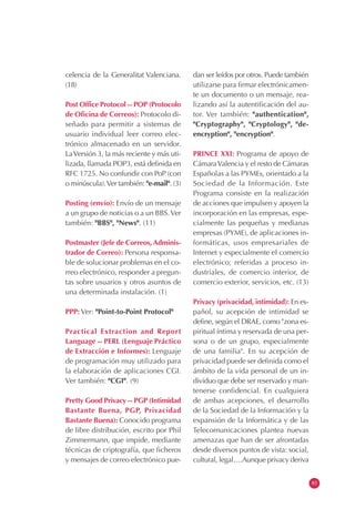 celencia de la Generalitat Valenciana.
(18)
Post Office Protocol -- POP (Protocolo
de Oficina de Correos): Protocolo di-
señado para permitir a sistemas de
usuario individual leer correo elec-
trónico almacenado en un servidor.
LaVersión 3, la más reciente y más uti-
lizada, llamada POP3, está definida en
RFC 1725. No confundir con PoP (con
o minúscula).Ver también: "e-mail". (3)
Posting (envío): Envío de un mensaje
a un grupo de noticias o a un BBS.Ver
también: "BBS", "News". (11)
Postmaster (Jefe de Correos, Adminis-
trador de Correo): Persona responsa-
ble de solucionar problemas en el co-
rreo electrónico, responder a pregun-
tas sobre usuarios y otros asuntos de
una determinada instalación. (1)
PPP: Ver: "Point-to-Point Protocol"
Practical Extraction and Report
Language -- PERL (Lenguaje Práctico
de Extracción e Informes): Lenguaje
de programación muy utilizado para
la elaboración de aplicaciones CGI.
Ver también: "CGI". (9)
Pretty Good Privacy -- PGP (Intimidad
Bastante Buena, PGP, Privacidad
Bastante Buena): Conocido programa
de libre distribución, escrito por Phil
Zimmermann, que impide, mediante
técnicas de criptografía, que ficheros
y mensajes de correo electrónico pue-
dan ser leídos por otros. Puede también
utilizarse para firmar electrónicamen-
te un documento o un mensaje, rea-
lizando así la autentificación del au-
tor. Ver también: "authentication",
"Cryptography", "Cryptology", "de-
encryption", "encryption".
PRINCE XXI: Programa de apoyo de
CámaraValencia y el resto de Cámaras
Españolas a las PYMEs, orientado a la
Sociedad de la Información. Este
Programa consiste en la realización
de acciones que impulsen y apoyen la
incorporación en las empresas, espe-
cialmente las pequeñas y medianas
empresas (PYME), de aplicaciones in-
formáticas, usos empresariales de
Internet y especialmente el comercio
electrónico; referidas a proceso in-
dustriales, de comercio interior, de
comercio exterior, servicios, etc. (13)
Privacy (privacidad, intimidad): En es-
pañol, su acepción de intimidad se
define, según el DRAE, como "zona es-
piritual íntima y reservada de una per-
sona o de un grupo, especialmente
de una familia". En su acepción de
privacidad puede ser definida como el
ámbito de la vida personal de un in-
dividuo que debe ser reservado y man-
tenerse confidencial. En cualquiera
de ambas acepciones, el desarrollo
de la Sociedad de la Información y la
expansión de la Informática y de las
Telecomunicaciones plantea nuevas
amenazas que han de ser afrontadas
desde diversos puntos de vista: social,
cultural, legal….Aunque privacy deriva
83
 