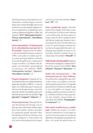 84
del latín privatus, privacidad se ha in-
corporado a nuestra lengua en los úl-
timos años a través del inglés, por lo cual
el término es rechazado por algunos co-
mo un anglicismo y aceptado por otros
como un préstamo lingüístico válido.Ver
también: "ICT", "Information Society",
"Privacy International ", "Surveillance
Society". (2)
Privacy International -- PI (Internacional
de la Intimidad,Internacional de la
Privacidad): Organización de defen-
sa de los derechos humanos creada en
1990 y con sede en Londres que tie-
ne como principal objetivo controlar
la acción de gobiernos y empresas en
lo que se refiere a la defensa del de-
recho a la intimidad y privacidad de
las personas. Ver también: "ICT",
"Information Society", "privacy",
"Surveillance Society". (2)
Program (programa): Conjunto de ins-
truccionesescritasenundeterminadolen-
guaje (por ejemplo, COBOL, C+) que di-
rigen a un ordenador para la ejecución
de una serie de operaciones, con el ob-
jetivo de resolver un problema que se ha
definido previamente.Ver también: "ap-
plication", "computer", "software". (2)
Protocol (protocolo): Descripción for-
mal de formatos de mensaje y de re-
glas que dos ordenadores deben seguir
para intercambiar dichos mensajes.
Un protocolo puede describir deta-
lles de bajo nivel de las interfaces má-
quina-a-máquina o intercambios de
alto nivel entre programas de asigna-
ción de recursos. Ver también: "inter-
face", "IP". (26)
Proxy (apoderado, proxy): Servidor
especial encargado, entre otras cosas,
de centralizar el tráfico entre Internet
y una red privada, de forma que evi-
ta que cada una de las máquinas de la
red interior tenga que disponer nece-
sariamente de una conexión directa a
la red. Al mismo tiempo contiene me-
canismos de seguridad (firewall o cor-
tafuegos) que impiden accesos no au-
torizados desde el exterior hacia la
red privada.Ver también: "firewall". (9)
Publicdomain(dominiopúblico):Espacio,
información o programa a disposición li-
bre de los usuarios. Ver también: "Free
Software", "freeware", "shareware". (2)
Public Key Infrastructure -- PKI
(Infraestructura de Clave Pública):
Procedimiento criptográfico que utili-
za dos claves, una pública y otra pri-
vada; la primera para cifrar y la segunda
para descifrar. Se utiliza en Internet, que
es una red pública no segura, para
proteger aquellas comunicaciones cu-
ya confidencialidad se desea garanti-
zar (por ejemplo, transacciones co-
merciales).Ver también: "Cryptography",
"e-commerce". (2)
Pull model (modelo buscar, modelo
pull): Modelo de acceso a la infor-
mación contenida en la red según el
cual es el usuario quien se encarga de
obtenerla, buscando por sus propios me-
dios y sin ayuda de aplicaciones es-
 
