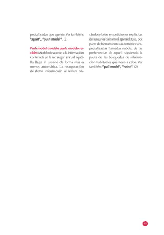 pecializadas tipo agente.Ver también:
"agent", "push model". (2)
Push model (modelo push, modelo re-
cibir): Modelo de acceso a la información
contenida en la red según el cual aqué-
lla llega al usuario de forma más o
menos automática. La recuperación
de dicha información se realiza ba-
sándose bien en peticiones explícitas
del usuario bien en el aprendizaje, por
parte de herramientas automáticas es-
pecializadas llamadas robots, de las
preferencias de aquél, siguiendo la
pauta de las búsquedas de informa-
ción habituales que lleva a cabo. Ver
también: "pull model", "robot". (2)
85
 