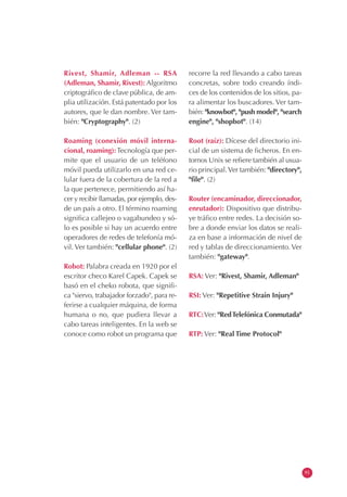 Rivest, Shamir, Adleman -- RSA
(Adleman, Shamir, Rivest): Algoritmo
criptográfico de clave pública, de am-
plia utilización. Está patentado por los
autores, que le dan nombre. Ver tam-
bién: "Cryptography". (2)
Roaming (conexión móvil interna-
cional, roaming):Tecnología que per-
mite que el usuario de un teléfono
móvil pueda utilizarlo en una red ce-
lular fuera de la cobertura de la red a
la que pertenece, permitiendo así ha-
cer y recibir llamadas, por ejemplo, des-
de un país a otro. El término roaming
significa callejeo o vagabundeo y só-
lo es posible si hay un acuerdo entre
operadores de redes de telefonía mó-
vil. Ver también: "cellular phone". (2)
Robot: Palabra creada en 1920 por el
escritor checo Karel Capek. Capek se
basó en el cheko robota, que signifi-
ca "siervo, trabajador forzado", para re-
ferirse a cualquier máquina, de forma
humana o no, que pudiera llevar a
cabo tareas inteligentes. En la web se
conoce como robot un programa que
recorre la red llevando a cabo tareas
concretas, sobre todo creando índi-
ces de los contenidos de los sitios, pa-
ra alimentar los buscadores. Ver tam-
bién: "knowbot", "push model", "search
engine", "shopbot". (14)
Root (raíz): Dícese del directorio ini-
cial de un sistema de ficheros. En en-
tornos Unix se refiere también al usua-
rio principal.Ver también: "directory",
"file". (2)
Router (encaminador, direccionador,
enrutador): Dispositivo que distribu-
ye tráfico entre redes. La decisión so-
bre a donde enviar los datos se reali-
za en base a información de nivel de
red y tablas de direccionamiento.Ver
también: "gateway".
RSA: Ver: "Rivest, Shamir, Adleman"
RSI: Ver: "Repetitive Strain Injury"
RTC:Ver: "RedTelefónica Conmutada"
RTP: Ver: "Real Time Protocol"
91
 