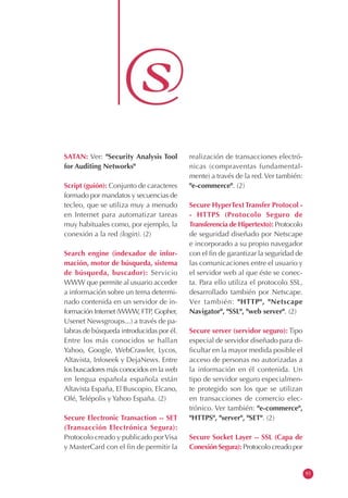 SATAN: Ver: "Security Analysis Tool
for Auditing Networks"
Script (guión): Conjunto de caracteres
formado por mandatos y secuencias de
tecleo, que se utiliza muy a menudo
en Internet para automatizar tareas
muy habituales como, por ejemplo, la
conexión a la red (login). (2)
Search engine (indexador de infor-
mación, motor de búsqueda, sistema
de búsqueda, buscador): Servicio
WWW que permite al usuario acceder
a información sobre un tema determi-
nado contenida en un servidor de in-
formación Internet (WWW, FTP, Gopher,
Usenet Newsgroups...) a través de pa-
labras de búsqueda introducidas por él.
Entre los más conocidos se hallan
Yahoo, Google, WebCrawler, Lycos,
Altavista, Infoseek y DejaNews. Entre
los buscadores más conocidos en la web
en lengua española española están
Altavista España, El Buscopio, Elcano,
Olé, Telépolis y Yahoo España. (2)
Secure Electronic Transaction -- SET
(Transacción Electrónica Segura):
Protocolo creado y publicado porVisa
y MasterCard con el fin de permitir la
realización de transacciones electró-
nicas (compraventas fundamental-
mente) a través de la red.Ver también:
"e-commerce". (2)
Secure HyperTextTransfer Protocol -
- HTTPS (Protocolo Seguro de
Transferencia de Hipertexto): Protocolo
de seguridad diseñado por Netscape
e incorporado a su propio navegador
con el fin de garantizar la seguridad de
las comunicaciones entre el usuario y
el servidor web al que éste se conec-
ta. Para ello utiliza el protocolo SSL,
desarrollado también por Netscape.
Ver también: "HTTP", "Netscape
Navigator", "SSL", "web server". (2)
Secure server (servidor seguro): Tipo
especial de servidor diseñado para di-
ficultar en la mayor medida posible el
acceso de personas no autorizadas a
la información en él contenida. Un
tipo de servidor seguro especialmen-
te protegido son los que se utilizan
en transacciones de comercio elec-
trónico. Ver también: "e-commerce",
"HTTPS", "server", "SET". (2)
Secure Socket Layer -- SSL (Capa de
Conexión Segura): Protocolo creado por
93
 