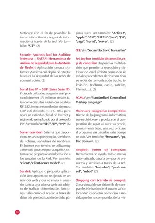 94
Netscape con el fin de posibiltar la
transmisión cifrada y segura de infor-
mación a través de la red. Ver tam-
bién: "SET". (2)
Security Analysis Tool for Auditing
Networks -- SATAN (Herramienta de
Análisis de Seguridad para laAuditoría
de Redes): Aplicación creada por
Farmer yVenema con objeto de detectar
fallos en la seguridad de las redes de
comunicación. (2)
Serial Line IP -- SLIP (Línea Serie IP):
Protocolo utilizado para gestionar el pro-
tocolo Internet (IP) en líneas seriales ta-
les como circuitos telefónicos o cables
RS-232, interconectando dos sistemas:
SLIP está definido en RFC 1055 pero
no es un estándar oficial de Internet y
está siendo reemplazado por el protocolo
PPP.Ver también: "RFC", "IP", "PPP". (6)
Server (servidor): Sistema que propor-
ciona recursos (por ejemplo, servidores
de ficheros, servidores de nombres).
En Internet este término se utiliza muy
a menudo para designar a aquellos sis-
temas que proporcionan información a
los usuarios de la Red. Ver también:
"client", "client-server model". (2)
Servlet: Aplique o pequeña aplica-
ción Java (applet) que se ejecuta en un
servidor web y que se envía al usua-
rio junto a una página web con obje-
to de realizar determinadas funcio-
nes, tales como el acceso a bases de
datos o la personalización de dicha pá-
ginas web. Ver también: "ActiveX",
"applet", "ASP", "HTML", "Java", "JSP",
"page", "script", "server". (2)
SET: Ver: "Secure ElectronicTransaction"
Set-top box ( módulo de conexión,ca-
ja de conexión) Dispositivo multifun-
ción que permite la recepción y dis-
tribución en el ámbito doméstico de
señales procedentes de diversos tipos
de redes de comunicación (radio, te-
levisión, teléfono, cable, satélite,
Internet,...). (2)
SGML:Ver: "Standardized Generalized
Markup Language"
Shareware (programas compartidos:
Dícese de los programas informáticos
que se distribuyen a prueba, con el com-
promiso de pagar al autor su precio,
normalmente bajo, una vez probado
el programa y/o pasado cierto tiempo
de uso. Ver también: "freeware", "pu-
blic domain". (2)
Shopbot (robot de compras):
Herramienta de ayuda, más o menos
automatizada, para la compra de pro-
ductos y servicios a través de la red.
Ver también: "knowbot", "push mo-
del", "robot". (2)
Shopping cart (carrito de compra):
Zona virtual de un sitio web de com-
pra electrónica donde el usuario va 'co-
locando' los objetos o servicios a me-
dida que los va comprando, de la mis-
 