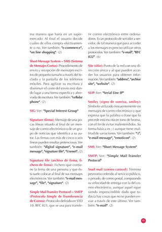 ma manera que haría en un super-
mercado. Al final el usuario decide
cuáles de ellos compra efectivamen-
te o no. Ver también: "e-commerce",
"on line shopping". (2)
Short Message System -- SMS (Sistema
de Mensajes Cortos): Procedimiento de
envío y recepción de mensajes escri-
tos de pequeño tamaño a través del te-
clado y la pantalla de los teléfonos
móviles. Para agilizar su escritura y
disminuir el coste del envío está dan-
do lugar a una forma especfíca y abre-
viada de escritura.Ver también: "cellular
phone". (2)
SIG: Ver: "Special Interest Group"
Signature (firma): Mensaje de una po-
cas líneas situado al final de un men-
saje de correo electrónico o de un gru-
po de noticias que identifica a su au-
tor. Las firmas con más de cinco o seis
líneas pueden resultar pretenciosas.Ver
también: "digital signature", "e-mail
message", "signature file", "Usenet". (2)
Signature file (archivo de firma, fi-
chero de firma): Fichero que contie-
ne la firma de una persona y que és-
ta suele colocar al final de sus mensajes
electrónicos.Ver también: "e-mail mes-
sage", "file", "signature". (2)
Simple MailTransfer Protocol -- SMTP
(Protocolo Simple de Transferencia
de Correo): Protocolo definido en STD
10, RFC 821, que se usa para transfe-
rir correo electrónico entre ordena-
dores. Es un protocolo de servidor a ser-
vidor, de tal manera que para acceder
a los mensajes es preciso utilizar otros
protocolos.Ver también: "e-mail", "RFC
822". (6)
Site (sitio): Punto de la red con una di-
rección única y al que pueden acce-
der los usuarios para obtener infor-
mación.Ver también: "address", "archive
site", "website". (2)
SLIP: Ver: "Serial Line IP"
Smiley (signo de sonrisa, smiley):
Símbolo utilizado frecuentemente en
mensajes de correo electrónico y que
expresa que la palabra o frase que lo
precede está escrita en tono de broma,
con el fin de evitar malentendidos. Su
forma básica es :-) aunque tiene mul-
titud de variaciones.Ver también: ":)",
"e-mail message", "emoticon". (2)
SMS: Ver: "Short Message System"
SMTP: Ver: "Simple Mail Transfer
Protocol"
Snail mail (correo caracol): Término
peyorativo referido al servicio público,
o privado, de correo postal, comparando
su velocidad de entrega con la del co-
rreo electrónico, aunque aquel sigue
siendo imprescindible dado que to-
davía hay cosas que no se pueden en-
viar a través de este último. Ver tam-
bién: "e-mail". (2)
95
 