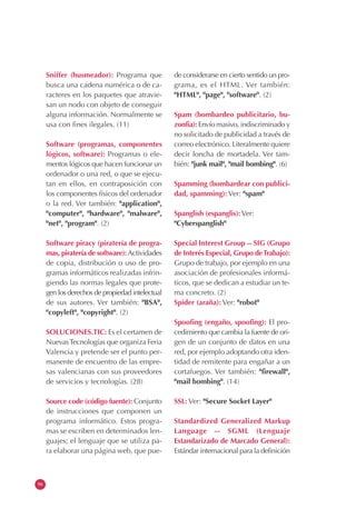 96
Sniffer (husmeador): Programa que
busca una cadena numérica o de ca-
racteres en los paquetes que atravie-
san un nodo con objeto de conseguir
alguna información. Normalmente se
usa con fines ilegales. (11)
Software (programas, componentes
lógicos, software): Programas o ele-
mentos lógicos que hacen funcionar un
ordenador o una red, o que se ejecu-
tan en ellos, en contraposición con
los componentes físicos del ordenador
o la red. Ver también: "application",
"computer", "hardware", "malware",
"net", "program". (2)
Software piracy (piratería de progra-
mas, piratería de software): Actividades
de copia, distribución o uso de pro-
gramas informáticos realizadas infrin-
giendo las normas legales que prote-
gen los derechos de propiedad intelectual
de sus autores. Ver también: "BSA",
"copyleft", "copyright". (2)
SOLUCIONES.TIC: Es el certamen de
NuevasTecnologías que organiza Feria
Valencia y pretende ser el punto per-
manente de encuentro de las empre-
sas valencianas con sus proveedores
de servicios y tecnologías. (28)
Source code (código fuente): Conjunto
de instrucciones que componen un
programa informático. Estos progra-
mas se escriben en determinados len-
guajes; el lenguaje que se utiliza pa-
ra elaborar una página web, que pue-
de considerarse en cierto sentido un pro-
grama, es el HTML. Ver también:
"HTML", "page", "software". (2)
Spam (bombardeo publicitario, bu-
zonfia): Envío masivo, indiscriminado y
no solicitado de publicidad a través de
correo electrónico. Literalmente quiere
decir loncha de mortadela. Ver tam-
bién: "junk mail", "mail bombing". (6)
Spamming (bombardear con publici-
dad, spamming): Ver: "spam"
Spanglish (espanglis): Ver:
"Cyberspanglish"
Special Interest Group -- SIG (Grupo
de Interés Especial, Grupo deTrabajo):
Grupo de trabajo, por ejemplo en una
asociación de profesionales informá-
ticos, que se dedican a estudiar un te-
ma concreto. (2)
Spider (araña): Ver: "robot"
Spoofing (engaño, spoofing): El pro-
cedimiento que cambia la fuente de ori-
gen de un conjunto de datos en una
red, por ejemplo adoptando otra iden-
tidad de remitente para engañar a un
cortafuegos. Ver también: "firewall",
"mail bombing". (14)
SSL: Ver: "Secure Socket Layer"
Standardized Generalized Markup
Language -- SGML (Lenguaje
Estandarizado de Marcado General):
Estándar internacional para la definición
 