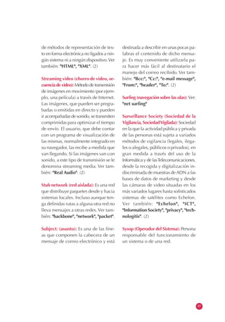 de métodos de representación de tex-
to en forma electrónica no ligados a nin-
gún sistema ni a ningún dispositivo.Ver
también: "HTML", "XML". (2)
Streaming video (chorro de video, se-
cuencia de video): Método de transmisión
de imágenes en movimiento (por ejem-
plo, una película) a través de Internet.
Las imágenes, que pueden ser pregra-
badas o emitidas en directo y pueden
ir acompañadas de sonido, se transmiten
comprimidas para optimizar el tiempo
de envío. El usuario, que debe contar
con un programa de visualización de
las mismas, normalmente integrado en
su navegador, las recibe a medida que
van llegando. Si las imágenes van con
sonido, a este tipo de transmisión se le
denomina streaming media. Ver tam-
bién: "Real Audio". (2)
Stub network (red aislada): Es una red
que distribuye paquetes desde y hacia
sistemas locales. Incluso aunque ten-
ga definidas rutas a alguna otra red no
lleva mensajes a otras redes. Ver tam-
bién: "backbone", "network", "packet".
Subject: (asunto): Es una de las líne-
as que componen la cabecera de un
mensaje de correo electrónico y está
destinada a describir en unas pocas pa-
labras el contenido de dicho mensa-
je. Es muy conveniente utilizarla pa-
ra hacer más fácil al destinatario el
manejo del correo recibido. Ver tam-
bién: "Bcc:", "Cc:", "e-mail message",
"From:", "header", "To:". (2)
Surfing (navegación sobre las olas): Ver:
"net surfing"
Surveillance Society (Sociedad de la
Vigilancia, SociedadVigilada): Sociedad
en la que la actividad pública y privada
de las personas está sujeta a variados
métodos de vigilancia (legales, ilega-
les o alegales, públicos o privados), en
gran medida a través del uso de la
Informática y de lasTelecomunicaciones,
desde la recogida y digitalización in-
discriminada de muestras de ADN a las
bases de datos de marketing y desde
las cámaras de video situadas en los
más variados lugares hasta sofisticados
sistemas de satélites como Echelon.
Ver también: "Echelon", "ICT",
"Information Society", "privacy", "tech-
nologitis". (2)
Sysop (Operador del Sistema): Persona
responsable del funcionamiento de
un sistema o de una red.
97
 