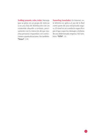 Trolling (anzuelo, cebo, trola): Mensaje
que se pone en un grupo de noticias
o en una lista de distribución con un
contenido absurdo o erróneo, preci-
samente con la intención de que mu-
chas personas respondan con correc-
ciones o puntualizaciones.Ver también:
"News". (14)
Tunneling (tunelado): En Internet, es-
te término se aplica al uso de la Red
como parte de una red privada segu-
ra. El túnel es un conducto específico
por el que viajan los mensajes o ficheros
de una determinada empresa.Ver tam-
bién: "VPN". (3)
101
 