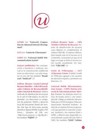 UCAID: Ver: "University Corpora-
tion for Advanced Internet Develop-
ment"
UCY: Ver: "Unión de CYbernautas"
UMTS: Ver: "Universal Mobile Tele-
communications System"
Unicast (unidifusión): Por contrapo-
sición a broadcast y multicast, uni-
cast es la comunicación establecida
entre un solo emisor y un solo recep-
tor en una red. Ver también: "broad-
cast", "multicast". (2)
Uniform Resource Locator/Universal
Resource Identifier -- URL/URI (Locali-
zador Uniforme de Recursos/Identifi-
cador Universal de Recursos): Sistema
unificado de identificación de recursos
en la red (el URI todavía no está im-
plantado). Las direcciones se compo-
nen de protocolo, FQDN y dirección
local del documento dentro del servi-
dor. Este tipo de direcciones permite
identificar objetos WWW, Gopher, FTP,
News,... Ejemplos de URL son:
<http://www.anaya.es> o <ftp://ftp.ati.>
Ver también: "FQDN". (9)
Uniform Resource Name -- URN
(Nombre Uniforme de Recurso): Sis-
tema de identificación de recursos
cuyo objetivo es complementar el
sistema URI/URL. El sistema URN es-
taría basado más en el recurso en sí
(contenido, características) que en el
lugar en el que se halla el recurso co-
mo sucede actualmente. Ver tam-
bién: "URL/URI". (2)
Unión de CYbernautas -- UCY
(Cybernauts Union): Entidad creada
en 1998 para agrupar a los usuarios
de Internet en España y promover sus
derechos. (2)
Universal Mobile Telecommunica-
tions System -- UMTS (Sistema Uni-
versal de Telecomunicaciones Móvi-
les): Estándar de telefonía móvil ce-
lular de banda ancha y alta veloci-
dad (de 2 Mbps en adelante) desarro-
llado por el ETSI (European Telecom-
munications Standard Institute). Se
trata de un sistema de tercera genera-
ción que permite la conexión a Inter-
net. Sustituirá a los sistemas GSM y
GPRS, y debería estar disponible co-
mercialmente a partir del año 2001 o
2002. Ver también: "GSM", "cellular
103
 