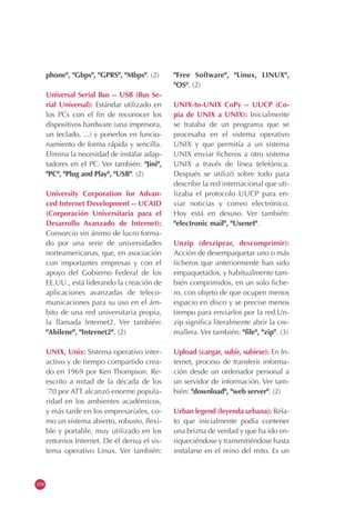 104
phone", "Gbps", "GPRS", "Mbps". (2)
Universal Serial Bus -- USB (Bus Se-
rial Universal): Estándar utilizado en
los PCs con el fin de reconocer los
dispositivos hardware (una impresora,
un teclado, ...) y ponerlos en funcio-
namiento de forma rápida y sencilla.
Elimina la necesidad de instalar adap-
tadores en el PC. Ver también: "Jini",
"PC", "Plug and Play", "USB". (2)
University Corporation for Advan-
ced Internet Development -- UCAID
(Corporación Universitaria para el
Desarrollo Avanzado de Internet):
Consorcio sin ánimo de lucro forma-
do por una serie de universidades
norteamericanas, que, en asociación
con importantes empresas y con el
apoyo del Gobierno Federal de los
EE.UU., está liderando la creación de
aplicaciones avanzadas de teleco-
municaciones para su uso en el ám-
bito de una red universitaria propia,
la llamada Internet2. Ver también:
"Abilene", "Internet2". (2)
UNIX, Unix: Sistema operativo inter-
activo y de tiempo compartido crea-
do en 1969 por Ken Thompson. Re-
escrito a mitad de la década de los
´70 por ATT alcanzó enorme popula-
ridad en los ambientes académicos,
y más tarde en los empresariales, co-
mo un sistema abierto, robusto, flexi-
ble y portable, muy utilizado en los
entornos Internet. De él deriva el sis-
tema operativo Linux. Ver también:
"Free Software", "Linux, LINUX",
"OS". (2)
UNIX-to-UNIX CoPy -- UUCP (Co-
pia de UNIX a UNIX): Inicialmente
se trataba de un programa que se
procesaba en el sistema operativo
UNIX y que permitía a un sistema
UNIX enviar ficheros a otro sistema
UNIX a través de línea telefónica.
Después se utilizó sobre todo para
describir la red internacional que uti-
lizaba el protocolo UUCP para en-
viar noticias y correo electrónico.
Hoy está en desuso. Ver también:
"electronic mail", "Usenet".
Unzip (deszipear, descomprimir):
Acción de desempaquetar uno o más
ficheros que anteriormente han sido
empaquetados, y habitualmente tam-
bién comprimidos, en un solo fiche-
ro, con objeto de que ocupen menos
espacio en disco y se precise menos
tiempo para enviarlos por la red.Un-
zip significa literalmente abrir la cre-
mallera. Ver también: "file", "zip". (3)
Upload (cargar, subir, subirse): En In-
ternet, proceso de transferir informa-
ción desde un ordenador personal a
un servidor de información. Ver tam-
bién: "download", "web server". (2)
Urban legend (leyenda urbana): Rela-
to que inicialmente podía contener
una brizna de verdad y que ha ido en-
riqueciéndose y transmitiéndose hasta
instalarse en el reino del mito. Es un
 