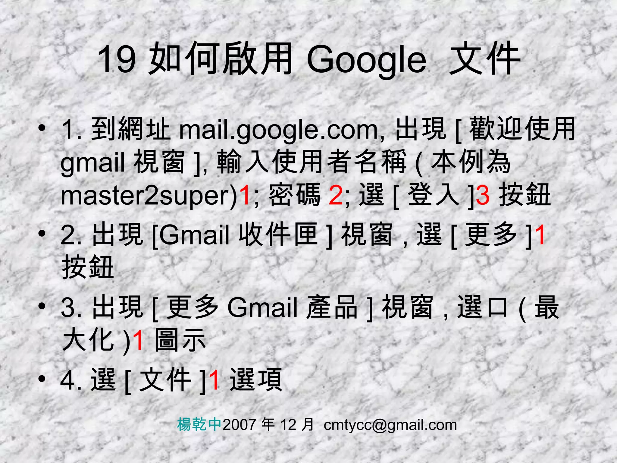 19 如何啟用 Google  文件 1. 到網址 mail.google.com, 出現 [ 歡迎使用 gmail 視窗 ], 輸入使用者名稱 ( 本例為 master2super) 1 ; 密碼 2 ; 選 [ 登入 ] 3 按鈕 2. 出現 [Gmail 收件匣 ] 視窗 , 選 [ 更多 ] 1 按鈕 3. 出現 [ 更多 Gmail 產品 ] 視窗 , 選口 ( 最大化 ) 1 圖示 4. 選 [ 文件 ] 1 選項 楊乾中 2007 年 12 月  [email_address] 