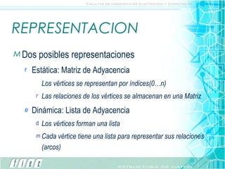 REPRESENTACION Dos posibles representaciones Estática: Matriz de Adyacencia Los vértices se representan por índices(0…n) Las relaciones de los vértices se almacenan en una Matriz Dinámica: Lista de Adyacencia Los vértices forman una lista Cada vértice tiene una lista para representar sus relaciones (arcos) 