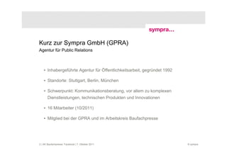 Kurz zur Sympra GmbH (GPRA)
Agentur für Public Relations



    • Inhabergeführte Agentur für Öffentlichkeitsarbeit, gegründet 1992

    • Standorte: Stuttgart, Berlin, München

    • Schwerpunkt: Kommunikationsberatung, vor allem zu komplexen
       Dienstleistungen, technischen Produkten und Innovationen

    • 16 Mitarbeiter (10/2011)

    • Mitglied bei der GPRA und im Arbeitskreis Baufachpresse




2 | AK Baufachpresse: Facebook | 7. Oktober 2011                          © sympra
 
