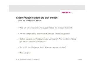 Diese Fragen sollten Sie sich stellen
… wenn Sie an Facebook denken



   • Wen will ich erreichen? Sind soziale Medien die richtigen Medien?


   • Habe ich regelmäßig interessante Themen für die Zielgruppe?


   • Stehen ausreichend Ressourcen zur Verfügung? Wer kennt sich richtig
       gut mit den sozialen Medien aus?


   • Bin ich für den Dialog gerüstet? Was tun, wenn‘s eskaliert?


   • Was bringt‘s?


44 | AK Baufachpresse: Facebook | 7. Oktober 2011                          © sympra
 