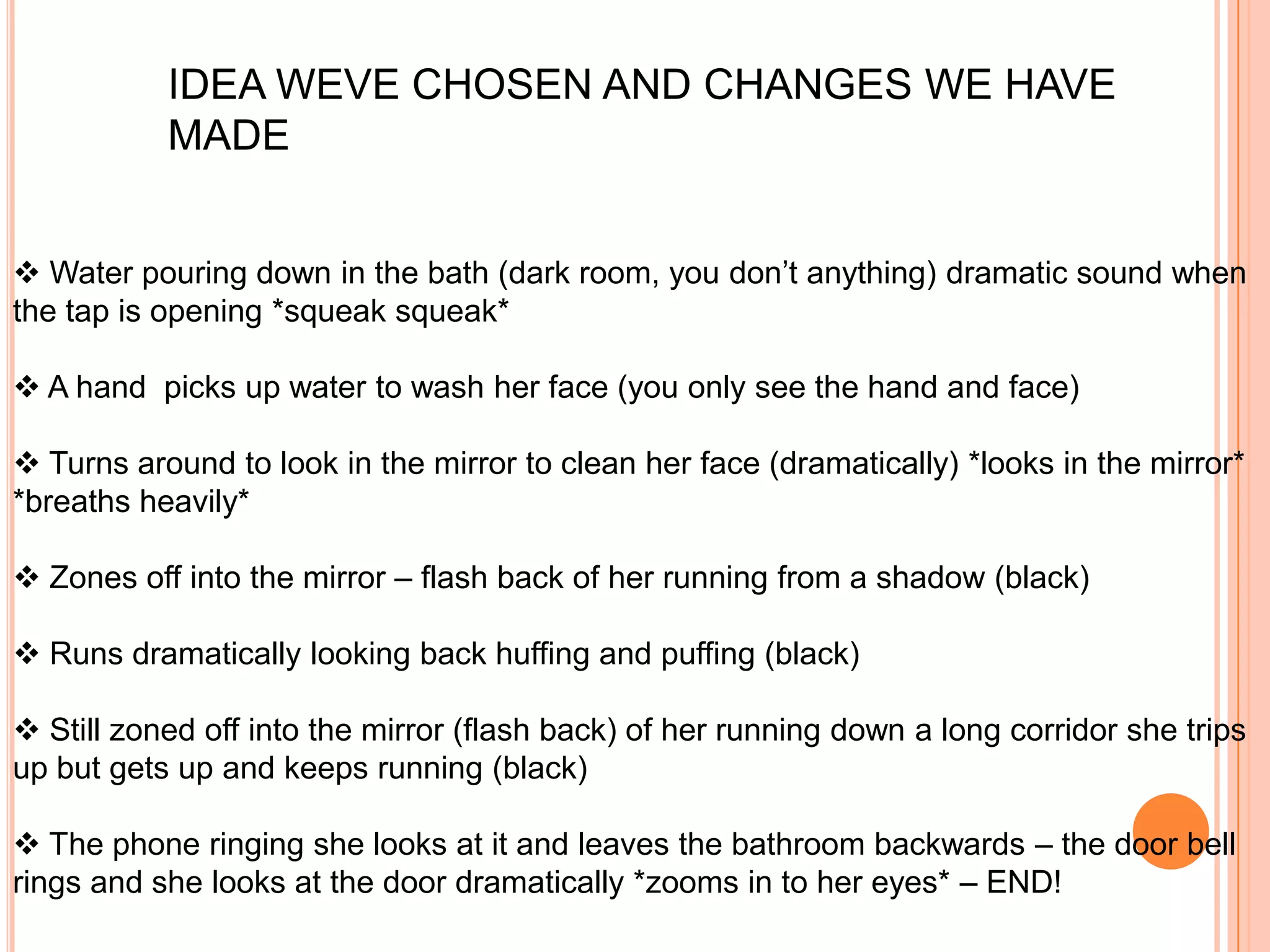 IDEA WEVE CHOSEN AND CHANGES WE HAVE
           MADE


 Water pouring down in the bath (dark room, you don’t anything) dramatic sound when
the tap is opening *squeak squeak*

 A hand picks up water to wash her face (you only see the hand and face)

 Turns around to look in the mirror to clean her face (dramatically) *looks in the mirror*
*breaths heavily*

 Zones off into the mirror – flash back of her running from a shadow (black)

 Runs dramatically looking back huffing and puffing (black)

 Still zoned off into the mirror (flash back) of her running down a long corridor she trips
up but gets up and keeps running (black)

 The phone ringing she looks at it and leaves the bathroom backwards – the door bell
rings and she looks at the door dramatically *zooms in to her eyes* – END!
 