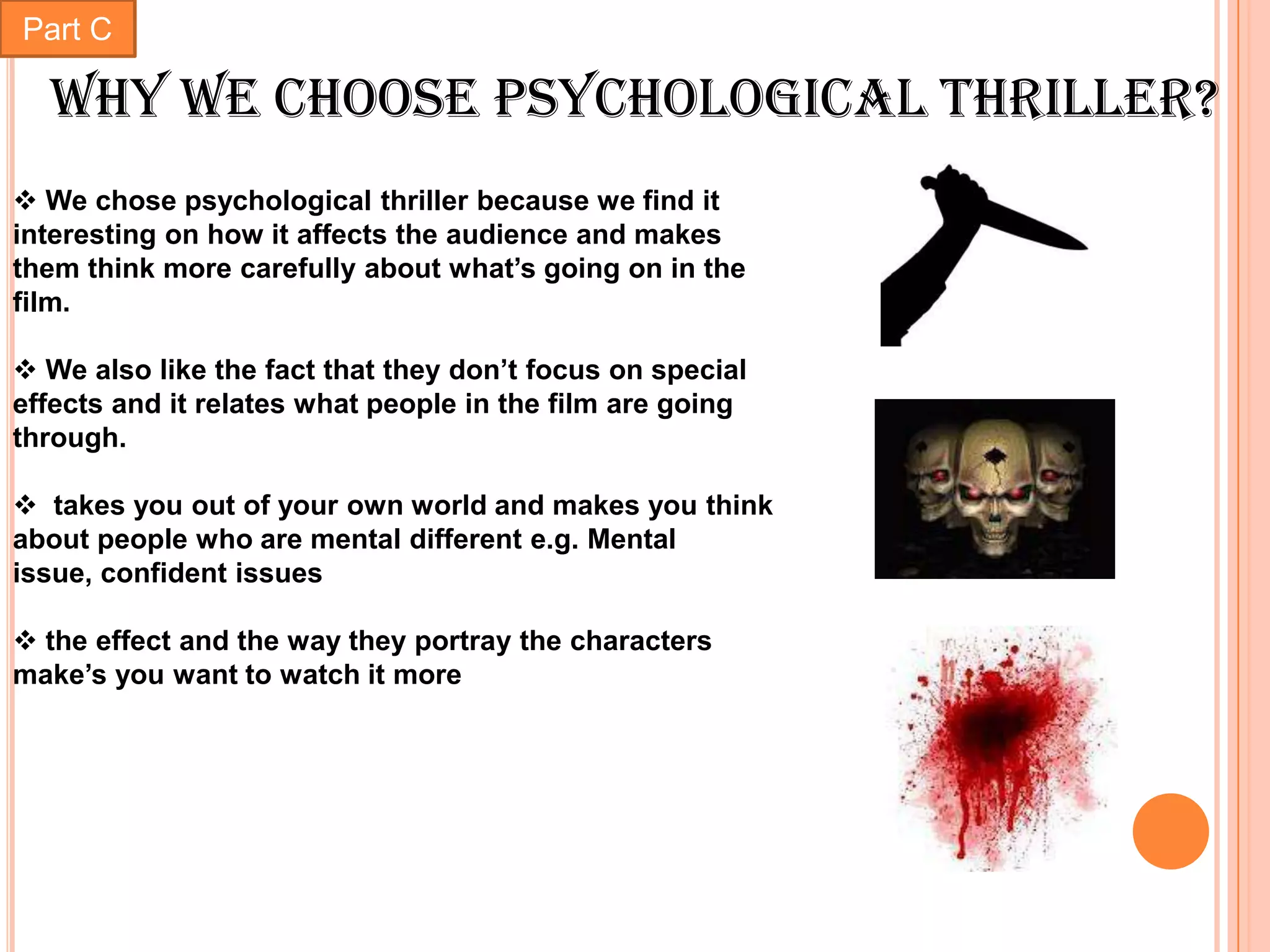 Part C

  Why we choose psychological thriller?
 We chose psychological thriller because we find it
interesting on how it affects the audience and makes
them think more carefully about what’s going on in the
film.

 We also like the fact that they don’t focus on special
effects and it relates what people in the film are going
through.

 takes you out of your own world and makes you think
about people who are mental different e.g. Mental
issue, confident issues

 the effect and the way they portray the characters
make’s you want to watch it more
 