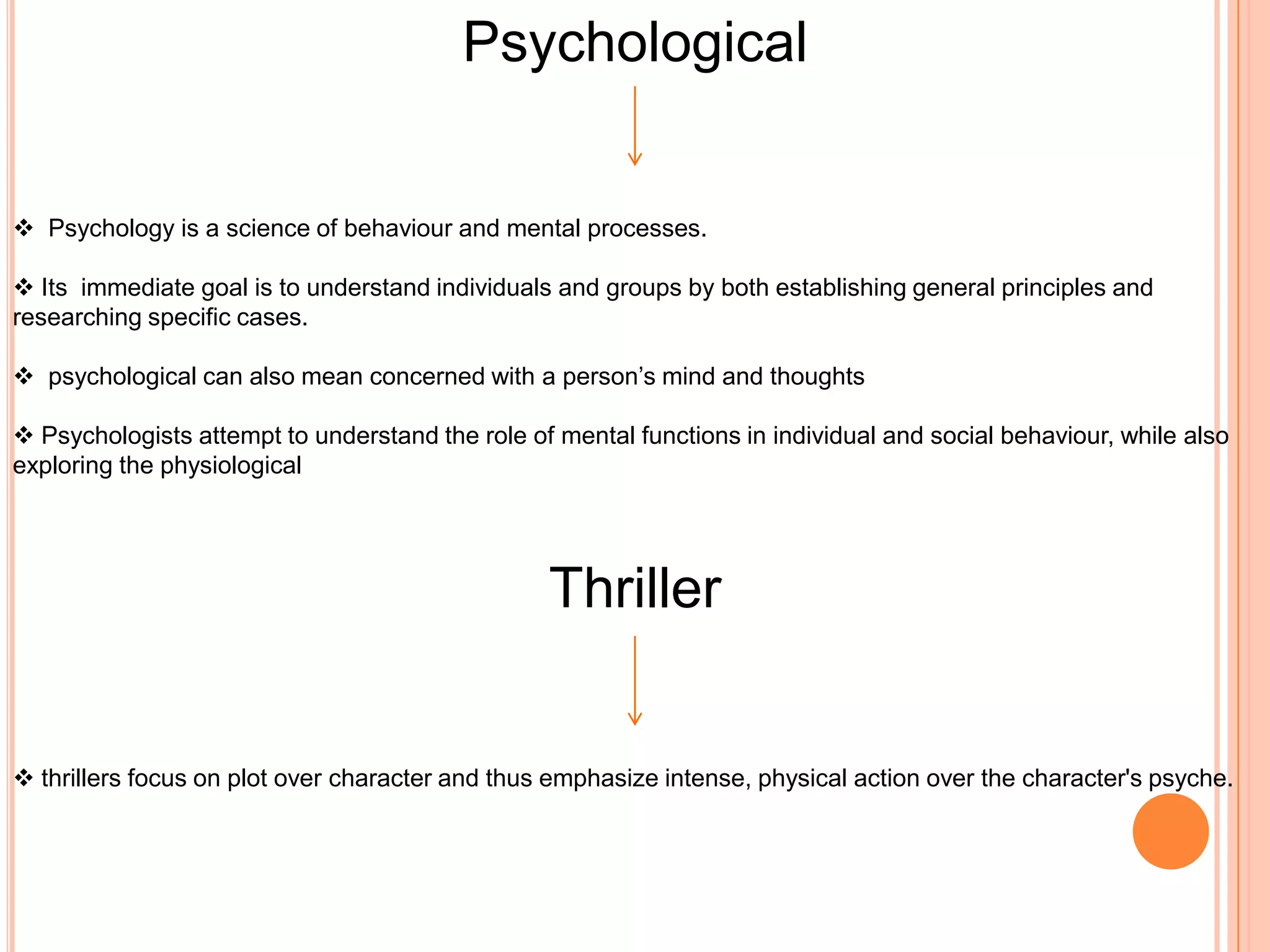 Psychological


 Psychology is a science of behaviour and mental processes.

 Its immediate goal is to understand individuals and groups by both establishing general principles and
researching specific cases.

 psychological can also mean concerned with a person’s mind and thoughts

 Psychologists attempt to understand the role of mental functions in individual and social behaviour, while also
exploring the physiological




                                                 Thriller


 thrillers focus on plot over character and thus emphasize intense, physical action over the character's psyche.
 