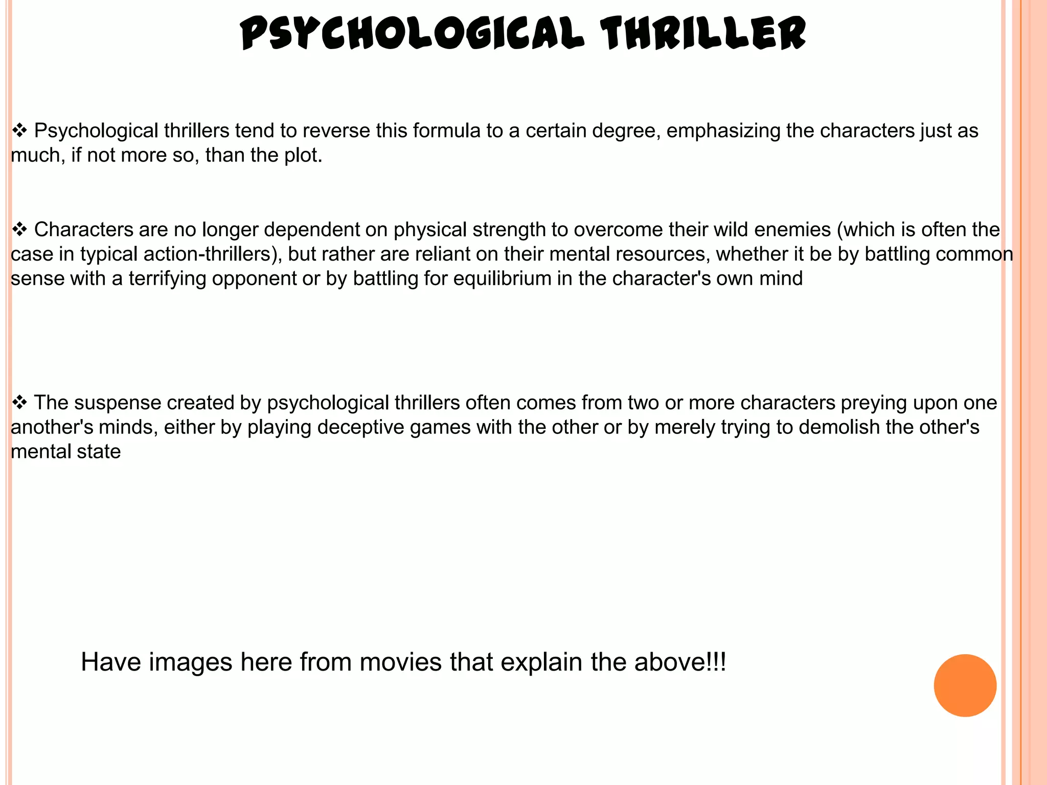 Psychological thriller
 Psychological thrillers tend to reverse this formula to a certain degree, emphasizing the characters just as
much, if not more so, than the plot.


 Characters are no longer dependent on physical strength to overcome their wild enemies (which is often the
case in typical action-thrillers), but rather are reliant on their mental resources, whether it be by battling common
sense with a terrifying opponent or by battling for equilibrium in the character's own mind




 The suspense created by psychological thrillers often comes from two or more characters preying upon one
another's minds, either by playing deceptive games with the other or by merely trying to demolish the other's
mental state




        Have images here from movies that explain the above!!!
 
