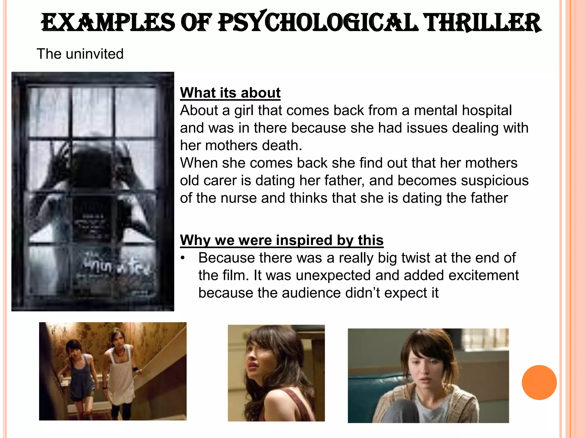 Examples of psychological Thriller
The uninvited

                What its about
                About a girl that comes back from a mental hospital
                and was in there because she had issues dealing with
                her mothers death.
                When she comes back she find out that her mothers
                old carer is dating her father, and becomes suspicious
                of the nurse and thinks that she is dating the father

                Why we were inspired by this
                • Because there was a really big twist at the end of
                  the film. It was unexpected and added excitement
                  because the audience didn’t expect it
 