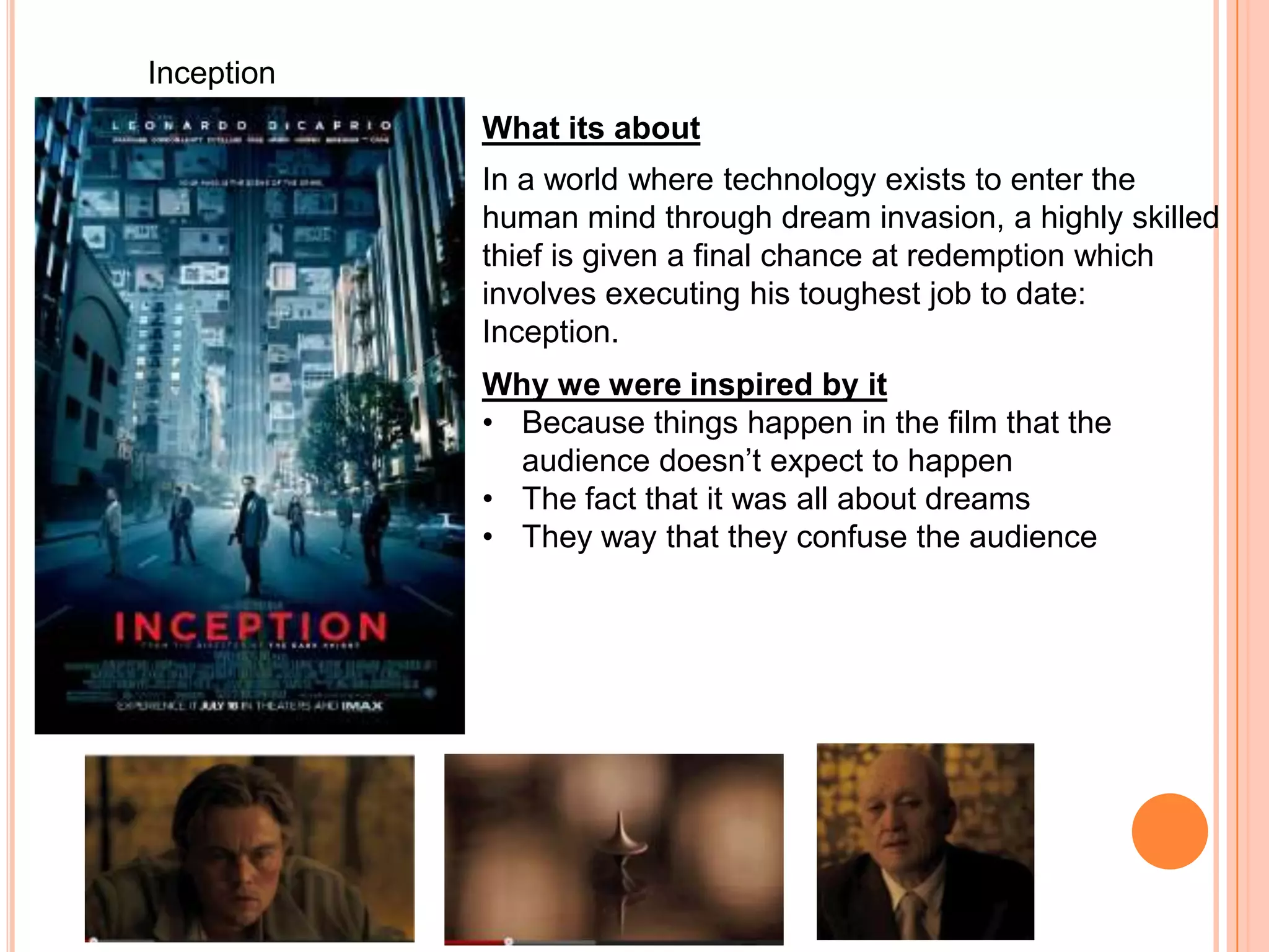 Inception
            What its about
            In a world where technology exists to enter the
            human mind through dream invasion, a highly skilled
            thief is given a final chance at redemption which
            involves executing his toughest job to date:
            Inception.
            Why we were inspired by it
            • Because things happen in the film that the
              audience doesn’t expect to happen
            • The fact that it was all about dreams
            • They way that they confuse the audience
 