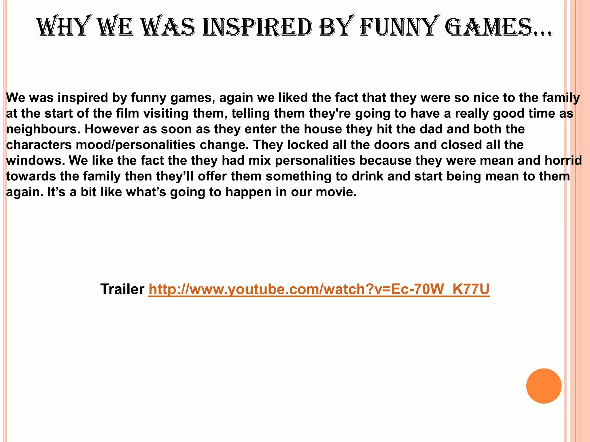 whY we wAs inspired bY funnY gAmes…

We was inspired by funny games, again we liked the fact that they were so nice to the family
at the start of the film visiting them, telling them they're going to have a really good time as
neighbours. However as soon as they enter the house they hit the dad and both the
characters mood/personalities change. They locked all the doors and closed all the
windows. We like the fact the they had mix personalities because they were mean and horrid
towards the family then they’ll offer them something to drink and start being mean to them
again. It’s a bit like what’s going to happen in our movie.




               Trailer http://www.youtube.com/watch?v=Ec-70W_K77U
 