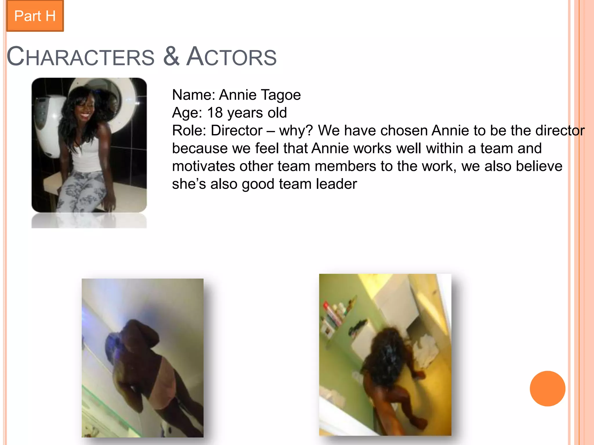 Part H

CHARACTERS & ACTORS
           Name: Annie Tagoe
           Age: 18 years old
           Role: Director – why? We have chosen Annie to be the director
           because we feel that Annie works well within a team and
           motivates other team members to the work, we also believe
           she’s also good team leader
 