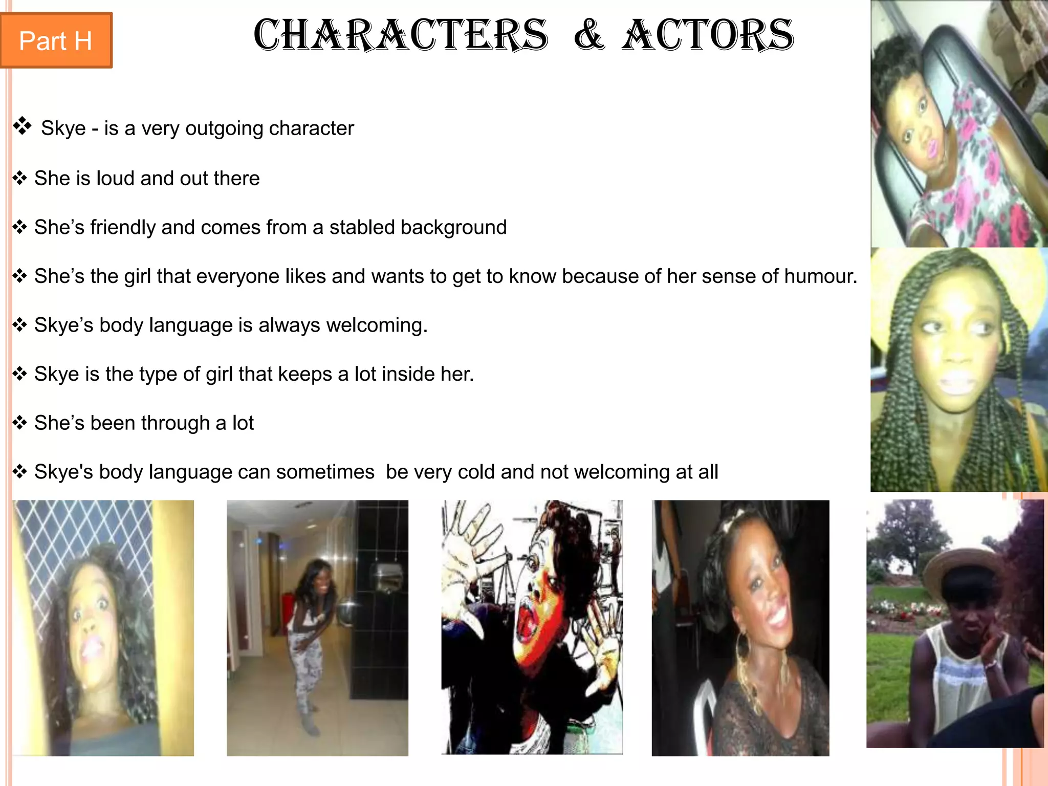 Part H                      Characters & Actors
 Skye - is a very outgoing character
 She is loud and out there

 She’s friendly and comes from a stabled background

 She’s the girl that everyone likes and wants to get to know because of her sense of humour.

 Skye’s body language is always welcoming.

 Skye is the type of girl that keeps a lot inside her.

 She’s been through a lot

 Skye's body language can sometimes be very cold and not welcoming at all
 