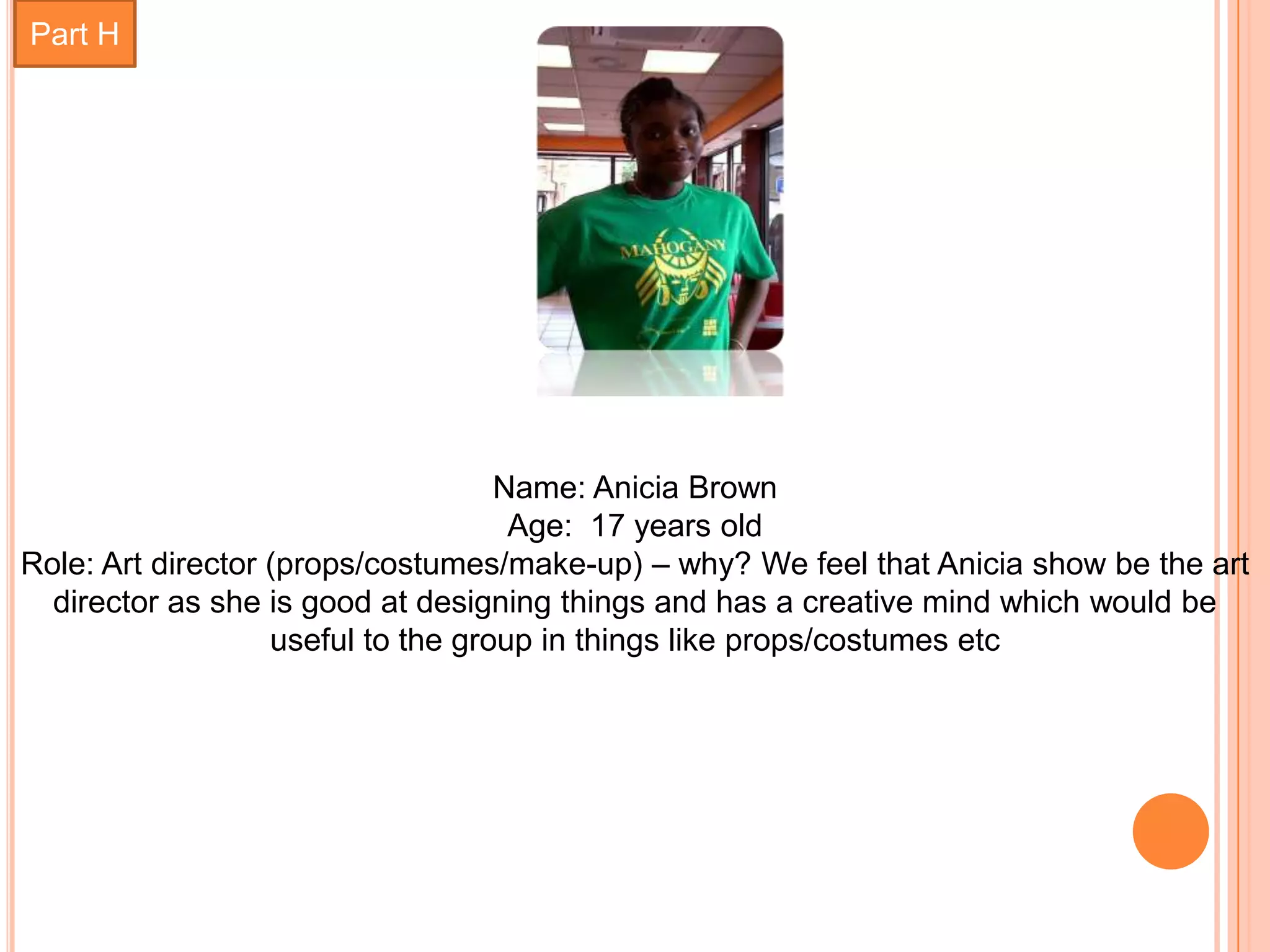 Part H




                                    Name: Anicia Brown
                                     Age: 17 years old
Role: Art director (props/costumes/make-up) – why? We feel that Anicia show be the art
  director as she is good at designing things and has a creative mind which would be
                   useful to the group in things like props/costumes etc
 