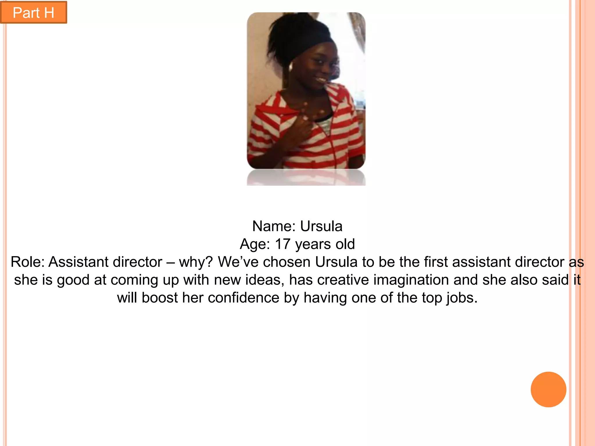 Part H




                                       Name: Ursula
                                     Age: 17 years old
Role: Assistant director – why? We’ve chosen Ursula to be the first assistant director as
she is good at coming up with new ideas, has creative imagination and she also said it
                 will boost her confidence by having one of the top jobs.
 