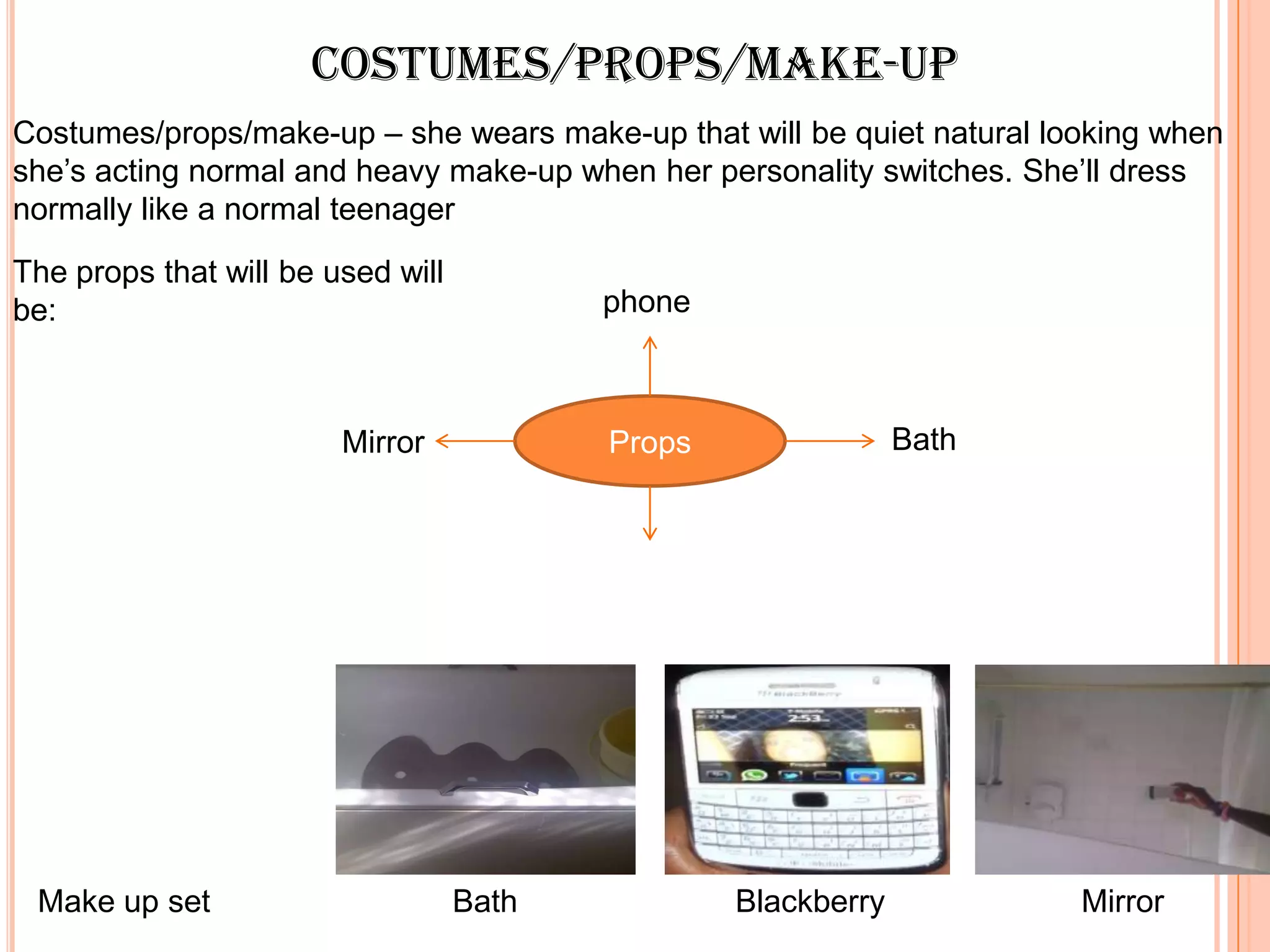 Costumes/props/make-up
Costumes/props/make-up – she wears make-up that will be quiet natural looking when
she’s acting normal and heavy make-up when her personality switches. She’ll dress
normally like a normal teenager
The props that will be used will
be:                                       phone



                        Mirror            Props                Bath




 Make up set                       Bath           Blackberry            Mirror
 