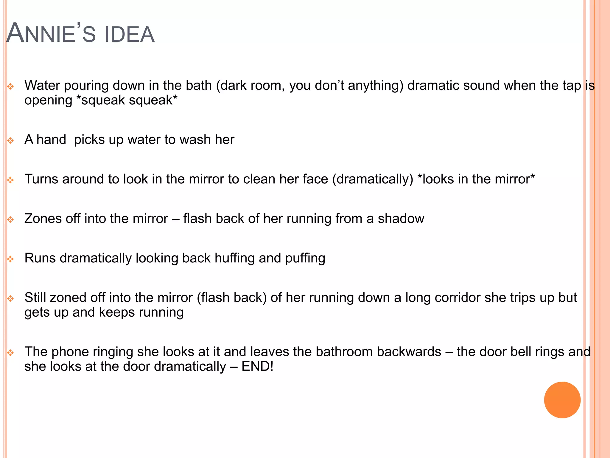 ANNIE’S IDEA
   Water pouring down in the bath (dark room, you don’t anything) dramatic sound when the tap is
    opening *squeak squeak*

   A hand picks up water to wash her

   Turns around to look in the mirror to clean her face (dramatically) *looks in the mirror*

   Zones off into the mirror – flash back of her running from a shadow

   Runs dramatically looking back huffing and puffing

   Still zoned off into the mirror (flash back) of her running down a long corridor she trips up but
    gets up and keeps running

   The phone ringing she looks at it and leaves the bathroom backwards – the door bell rings and
    she looks at the door dramatically – END!
 