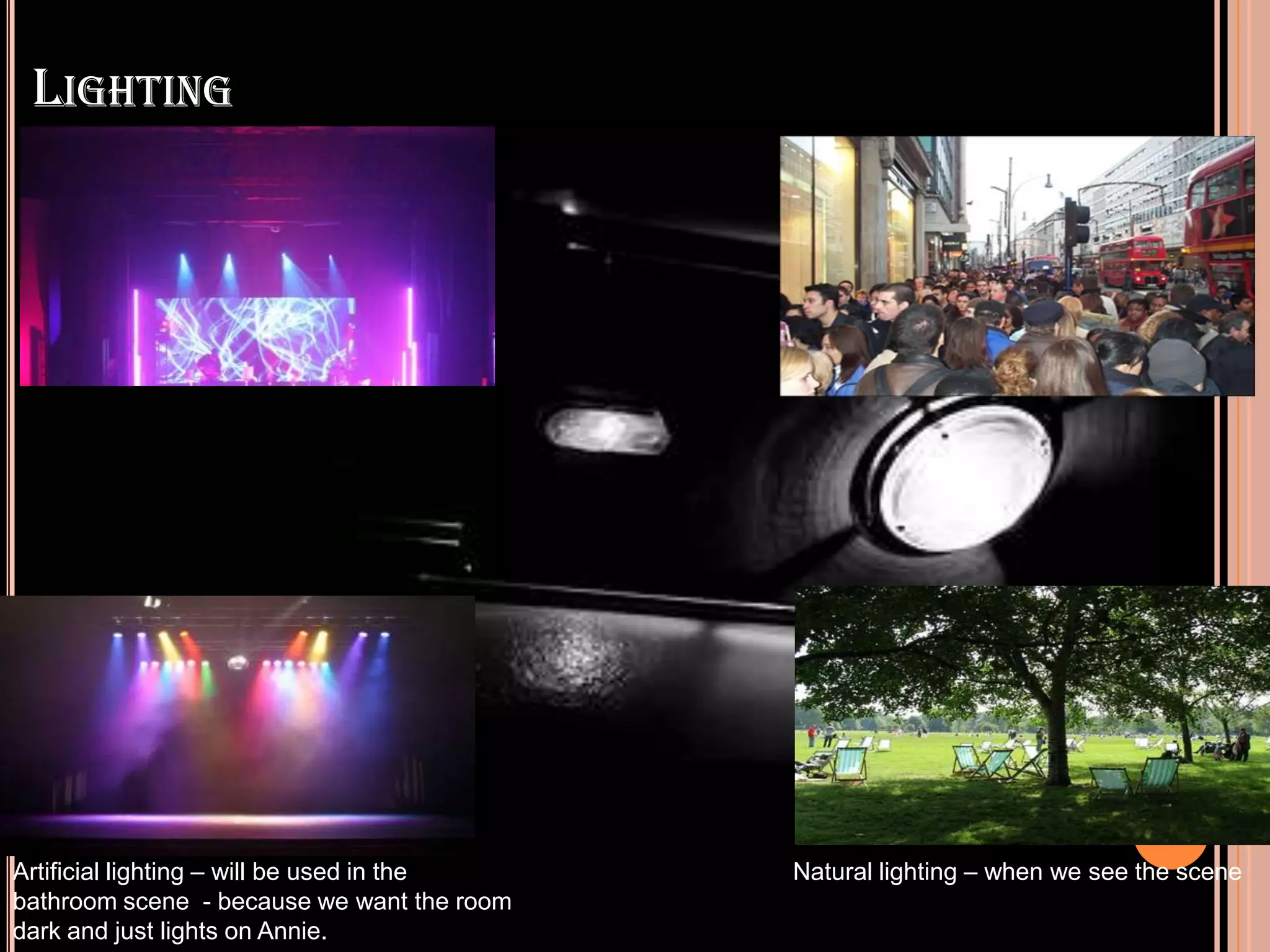 LIGHTING




Artificial lighting – will be used in the   Natural lighting – when we see the scene
bathroom scene - because we want the room
dark and just lights on Annie.
 