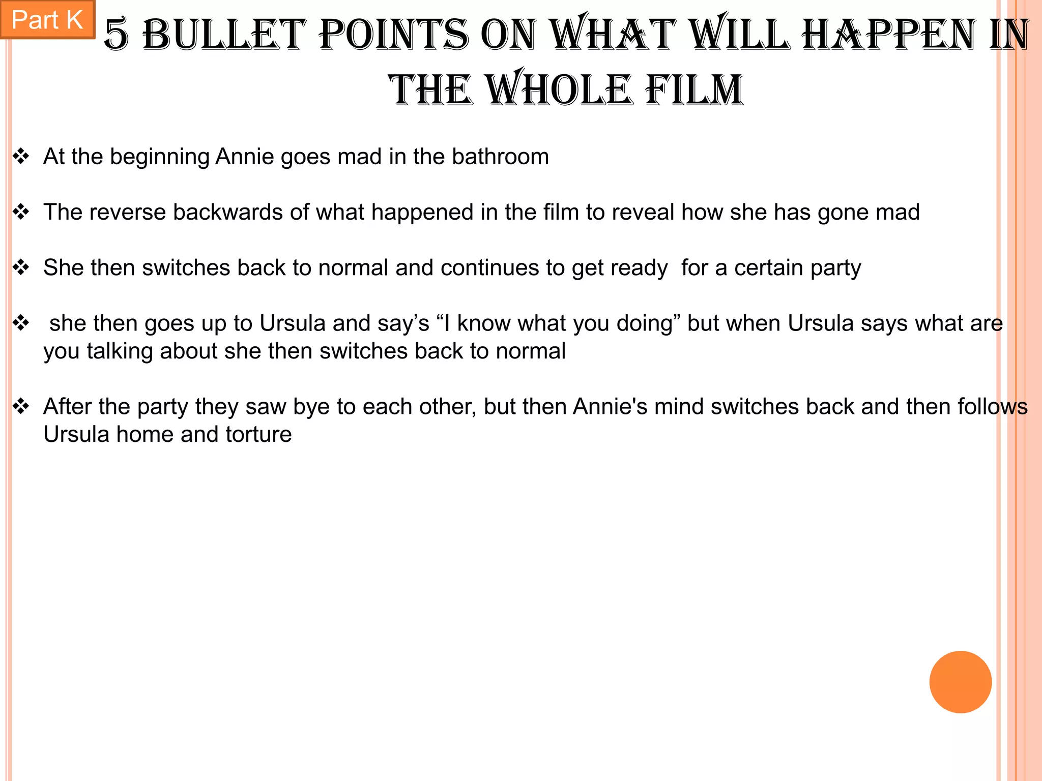 Part K
         5 bullet points on what will happen in
                     the whole film
 At the beginning Annie goes mad in the bathroom

 The reverse backwards of what happened in the film to reveal how she has gone mad

 She then switches back to normal and continues to get ready for a certain party

 she then goes up to Ursula and say’s “I know what you doing” but when Ursula says what are
  you talking about she then switches back to normal

 After the party they saw bye to each other, but then Annie's mind switches back and then follows
  Ursula home and torture
 
