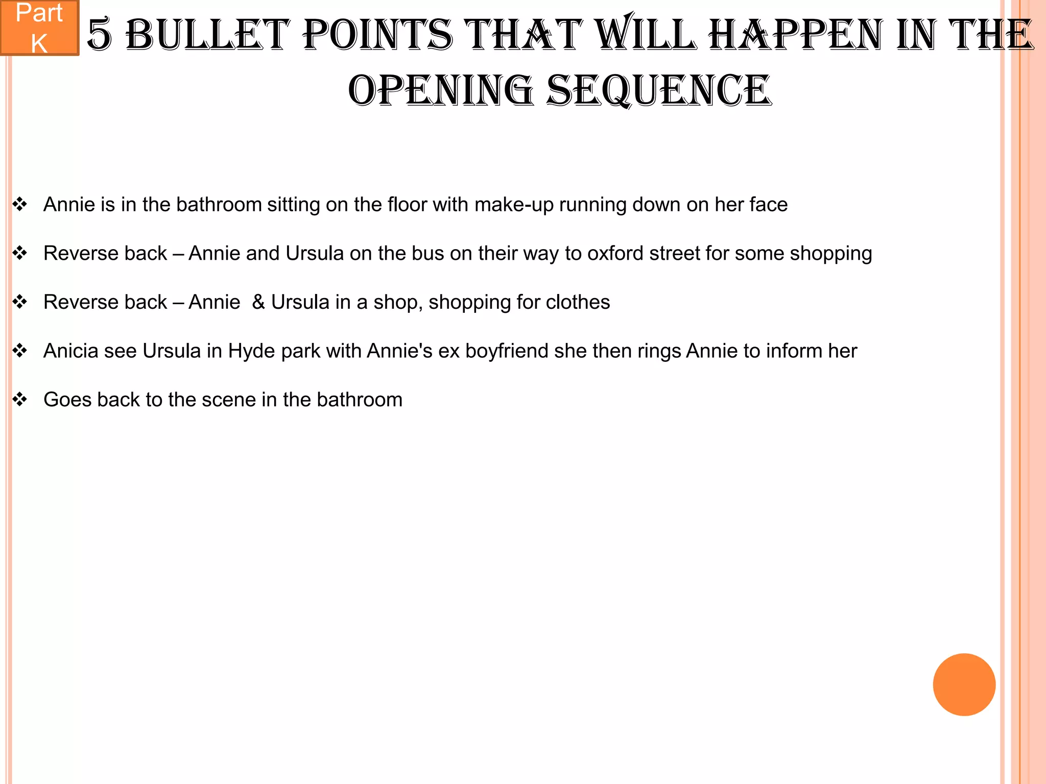 Part
 K      5 bullet points that will happen in the
                   opening sequence

 Annie is in the bathroom sitting on the floor with make-up running down on her face

 Reverse back – Annie and Ursula on the bus on their way to oxford street for some shopping

 Reverse back – Annie & Ursula in a shop, shopping for clothes

 Anicia see Ursula in Hyde park with Annie's ex boyfriend she then rings Annie to inform her

 Goes back to the scene in the bathroom
 
