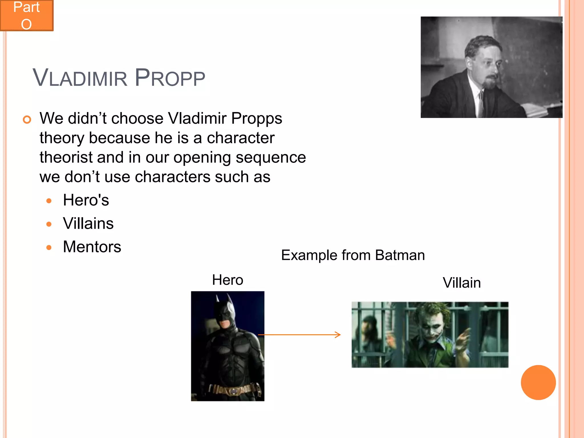 Part
 O


     VLADIMIR PROPP
    We didn’t choose Vladimir Propps
     theory because he is a character
     theorist and in our opening sequence
     we don’t use characters such as
       Hero's
       Villains
       Mentors
                                      Example from Batman
                            Hero                            Villain
 