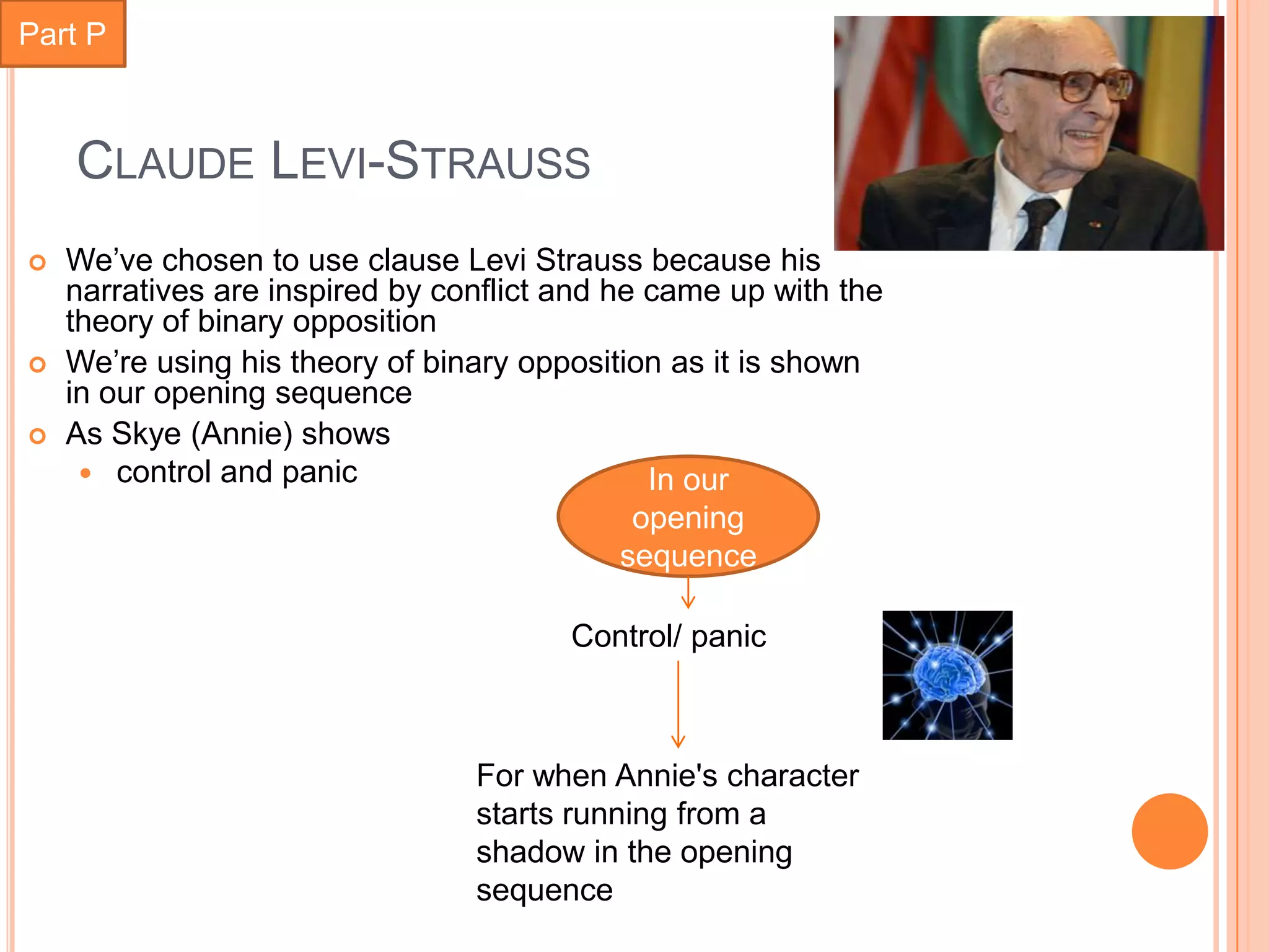 Part P



    CLAUDE LEVI-STRAUSS
   We’ve chosen to use clause Levi Strauss because his
    narratives are inspired by conflict and he came up with the
    theory of binary opposition
   We’re using his theory of binary opposition as it is shown
    in our opening sequence
   As Skye (Annie) shows
      control and panic                       In our
                                              opening
                                             sequence

                                        Control/ panic



                                 For when Annie's character
                                 starts running from a
                                 shadow in the opening
                                 sequence
 