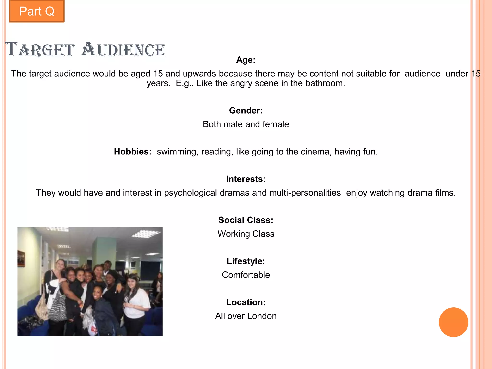 Part Q


TARGET AUDIENCE                                       Age:
The target audience would be aged 15 and upwards because there may be content not suitable for audience under 15
                                years. E.g.. Like the angry scene in the bathroom.


                                                    Gender:
                                              Both male and female


                        Hobbies: swimming, reading, like going to the cinema, having fun.


                                                    Interests:
     They would have and interest in psychological dramas and multi-personalities enjoy watching drama films.


                                                  Social Class:
                                                 Working Class


                                                    Lifestyle:
                                                   Comfortable


                                                    Location:
                                                 All over London
 