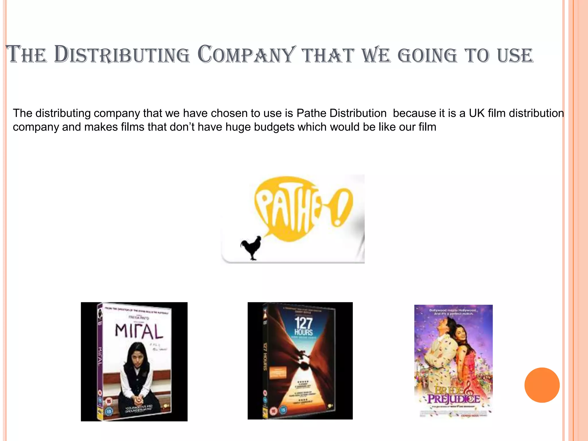 THE DISTRIBUTING COMPANY THAT WE GOING TO USE

The distributing company that we have chosen to use is Pathe Distribution because it is a UK film distribution
company and makes films that don’t have huge budgets which would be like our film
 