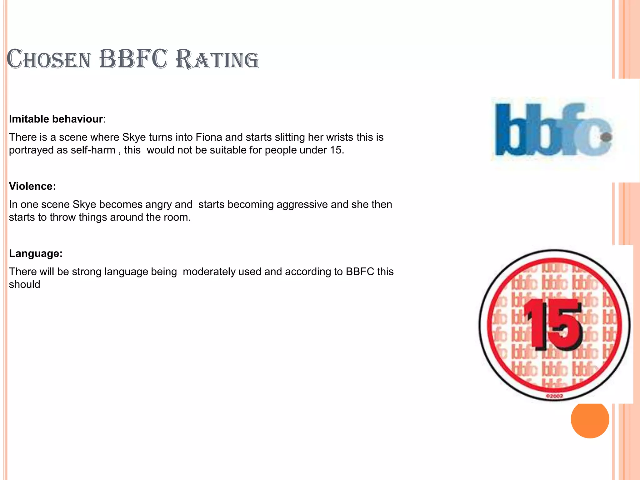 CHOSEN BBFC RATING
Imitable behaviour:
There is a scene where Skye turns into Fiona and starts slitting her wrists this is
portrayed as self-harm , this would not be suitable for people under 15.


Violence:
In one scene Skye becomes angry and starts becoming aggressive and she then
starts to throw things around the room.


Language:
There will be strong language being moderately used and according to BBFC this
should
 