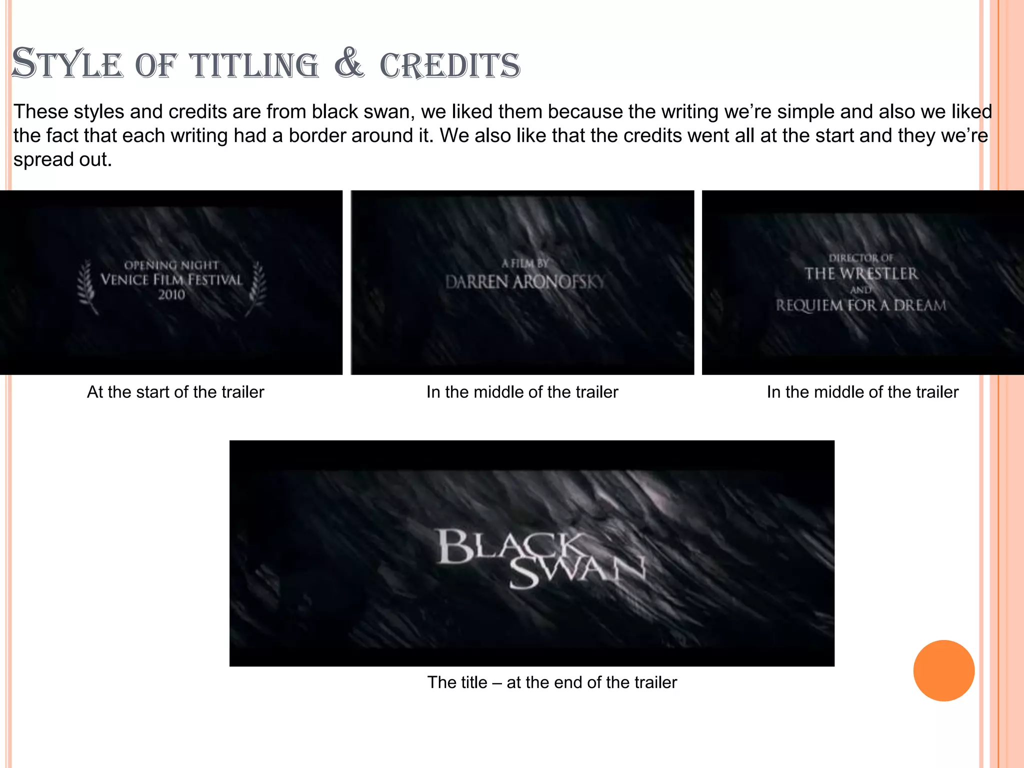 STYLE OF TITLING & CREDITS
These styles and credits are from black swan, we liked them because the writing we’re simple and also we liked
the fact that each writing had a border around it. We also like that the credits went all at the start and they we’re
spread out.




        At the start of the trailer              In the middle of the trailer             In the middle of the trailer




                                                 The title – at the end of the trailer
 