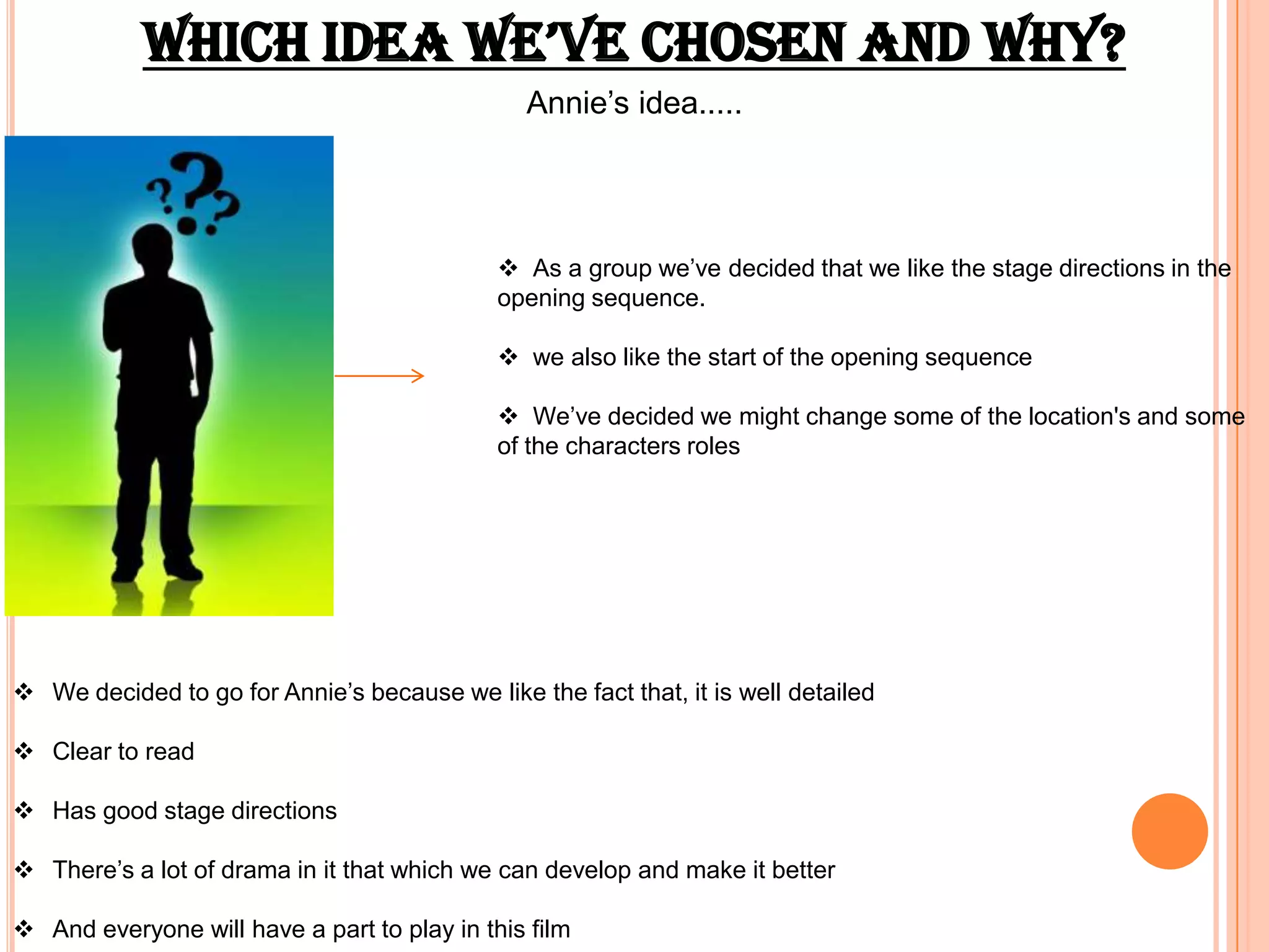 which ideA we’ve chosen And whY?
                                                Annie’s idea.....




                                              As a group we’ve decided that we like the stage directions in the
                                             opening sequence.

                                              we also like the start of the opening sequence

                                              We’ve decided we might change some of the location's and some
                                             of the characters roles




 We decided to go for Annie’s because we like the fact that, it is well detailed

 Clear to read

 Has good stage directions

 There’s a lot of drama in it that which we can develop and make it better

 And everyone will have a part to play in this film
 